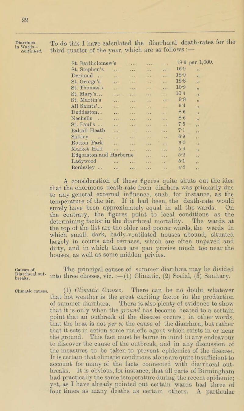 Diarrhcea in Wards— continued. Causes of Diarriueal out- bieaks. Cliinaiic causes To do this I have calculated the diarrhoeal death-rates for the quarter of the year. which are as follows ; — St. Bartholomew’s ... 18-6 per 1,000. St. Stephen’s ... 16-9 Deri tend ... ... 12-9 >> St. George’s ... 12-8 »» St. Thomas’s ... 10-9 )) St. Mary’s... 10-4 >} St. Martin’s 9-8 a All Saints’... 9-4 •j Duddeston... 8-6 •) Nechells ... 8-6 St. Paul’s 75 Balsall Heath 7T Saltley . . 6-9 >• Hotton Park , . . bO >> Market Hall * • r,-i )) Edgbaston and Harborne 5-2 »» Lady wood ... 5T n Bordesley ... 4-8 A consideration of these figures quite shuts out the idea that the enormous death-rate from diarhoea was primarily due to any general external influence, such, for instance, as the temperature of the air. If it had been, the death-rate would surely have been approximately equal in all the wards. On the contrary, the ligiu’es point to local conditions as the determining factor in the diairhooal mortality. The wards at the top of the list are the older and poorer wards, the wards in which small, dark, badly-ventilated houses abound, situated largely in courts and terraces, which are often unpaved and dirty, and in which there are pan privies much too near the houses, as well as some midden privies. The principal causes of summer diarrhcEa may be divided into three classes, viz. :—(1) Climatic, (2) Social, (3) Sanitary. (1) Climatic Causes. Tliere can be no doubt whatever that hot weatlier is the great exciting factor in the production of summer diarrhoea. There is also plenty of evidence to show that it is only when the ground has become heated to a certain point that an outbreak of the disease occurs ; in other words, that the heat is not se the cause of the diarrhoea, but rather tliat it sets in action some malefic agent which exists in or near the ground. This fact must be borne in mind in any endeavour to discover the cause of the outbreak, and in any discussion of the measures to be taken to prevent epidemics of the disease. It is certain that climatic conditions alone are quite insufficient to account for many of the facts connected with diarrlueal out- breaks. It is obvious, for instance, that all parts of Bu mingham had practically the same temperature during the recent epidemic; yet, as I have ah'eady pointed out certain wards had three of four times as many deaths us certain others. A particular