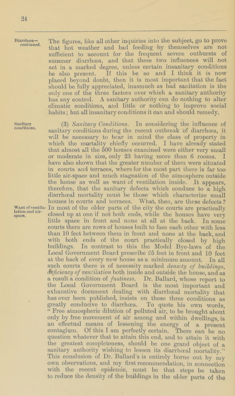 Diarrhcea— contimied. Sanitary comlitions. Want of ventila- lation and air- space. The figures, like all other inquiries into the subject, go to prove that hot weather and bad feeding by themselves are not sufficient to account for the frequent severe outbursts of summer diarrhoea, and that these two influences will not act in a marked degree, unless certain insanitary conditions be also present. If this be so and I think it is now placed beyond doubt, then it is most important that the fact should be fully appreciated, inasmuch as bad sanitation is the only one of the three factors over which a sanitary authority has any control. A sanitary authority can do nothing to alter climatic conditions, and little or nothing to improve social habits; but all insanitary conditions it can and should remedy. (3) Sanitary Conditions. In considering the influence of sanitary conditions during the recent outbreak of diarrhoea, it will be necessary to bear in mind the class of property in which the mortality chiefly occurred. I have already stated that almost all the 500 houses examined were either very small or moderate in size, only 23 having more than 6 rooms. I have also shown that the greater nifinber of them were situated in courts and terraces, where for the most part there is far too little air-space and much stagnation of the atmosphere outside the house as well as want of ventilation inside. It appears, therefore, that the sanitary defects which conduce to a high diarrhoeal mortality must be those whicli characterize small houses in courts and terraces. What, then, are these defects ? In most of the older parts of the city the courts are practically closed up at one if not both ends, while the houses have very little space in front and none at all at the back. In some courts there are rows of houses built to face each other with less than 10 feet between them in front and none at the back, and with both ends of the court practically closed by high buildings. In contrast to this the Model Bye-laws of the fjocal Government Board prescribe 25 feet in front and 10 feet at the back of every new house as a minimum amount. In all such courts there is of necessity marked density of buildings, deficiency of ventilation both inside and outside the house, and as a result a condition of fnstiness. Dr. Ballard, whose report to the Local Government Board is the most important and exhaustive document dealing with diarrhoeal mortality that has ever been published, insists on these three conditions as greatly conducive to dian-hoea. To quote his own words, “ Free atmospheric dilution of polluted air, to be brought about only by free movement of air among and within dwellings, is an efl'ectual means of lessening the energy of a present contagium. Of this I am perfectly certain. There can be no question whatever that to attain this end, and to attain it with the greatest completeness, should bo one grand object of a sanitary authority wishing to lesson its diarrhcnal mortalitv.” This conclusion of Dr. Ballard’s is entirely borne out by my own observations, and my first recommendation, in connection with the recent epidemic, must bo that steps bo taken to reduce the density of the buildings in the older parts of the