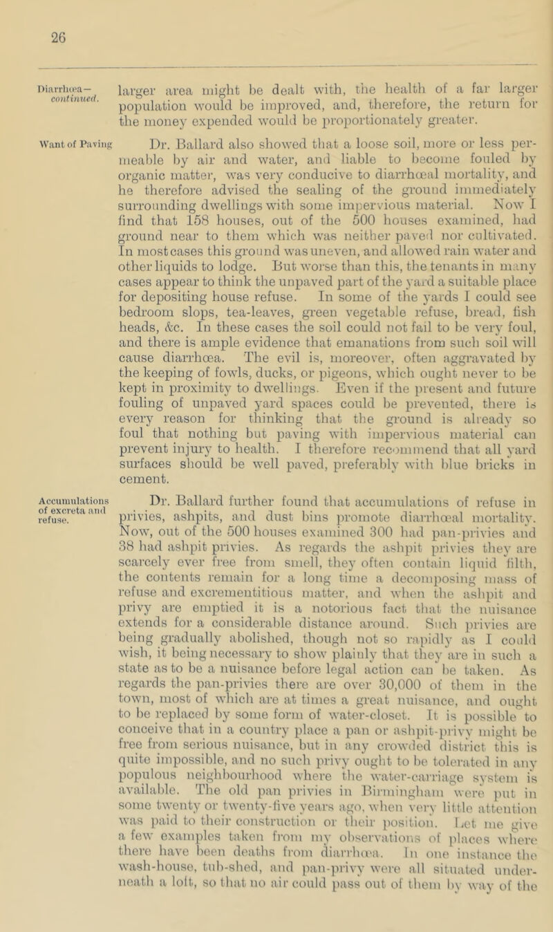 l)ii\rrli(i“a — continued. Want of Paving Accumulations of excreta and refuse. larger area might be dealt with, tiie health of a far larger population would be improved, and, therefore, the return tor the money expended would he }>roportionately greater. ]i)r. Ballard also showed that a loose soil, more or less per- mealile by air and water, and liable to become fouled by organic matter, was very conducive to diarrhoeal mortality, and he therefore advised the sealing of the ground immediately surrounding dwellings with some impervious material. Now I find that 158 houses, out of the 500 houses examined, had ground near to them which was neither paved nor cultivated. In most cases this ground was uneven, and allowed rain water and other liquids to lodge. But worse than this, the tenants in many cases appear to think the unpaved part of the yard a suitable place for depositing house refuse. In some of the yards I could see bedroom slops, tea-leaves, green vegetable refuse, bread, fish heads, &c. In these cases the soil could not fail to be very foul, and there is ample evidence that emanations from such soil will cause diarrhoea. The evil is, moreover, often aggravated by the keeping of fowls, ducks, or pigeons, which ought never to be kept in proximity to dwellings. Even if the present and future fouling of unpaved yard spaces could he prevented, there is every reason for thinking that the ground is already so foul that nothing but paving with impervious material can prevent injury to health. I therefore recommend that all yard surfaces should be well paved, preferably with blue bricks in cement. Dr. Ballard further found that accumulations of refuse in privies, ashpits, and dust bins promote diaiThmal mortality. Now, out of the 500 houses examined 300 had pan-privies and 38 had ashpit privies. As regards the ashpit privies they are scarcely ever free from smell, they often contain liquid hlth, the contents remain for a long time a decomposing mass of refuse and excrementitious matter, and when the ashpit and privy are emptied it is a notorious fact that the nuisance extends for a considerable distance around. Such privies are being gradually abolished, though not so rapidly as I could wish, it being necessary to show plainly that they are in such a state as to be a nuisance before legal action can be taken. As regards the pan-privies there are over 30,000 of them in the town, most of which are at times a great nuisance, and ought to be replaced by some form of water-closet. It is possible to conceive that in a country place a pan or aslqiit-privy might be free from serious nuisance, but in any crowded district this is quite impossible, and no such privy ought to be tolerated in any populous neighbourhood where the water-carriage system is available. The old pan privies in Bii-iningham were put in some twenty or twenty-live years ago, when vei'v little attention was paid to their construction or their position. Let me 'uve a few examples taken from my observations of places where there have been deaths from dian-luea. In one instance the wash-house, tuh-shed, and pan-])rivy were all situated under- neath a loit, so that no air could pass out of them by way of the