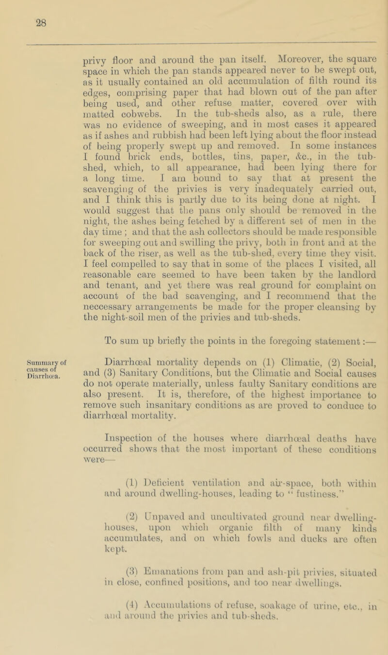 Suniinary of causes of Diarrha’a. privy floor and around the pan itself. Moreover, the square space in which the pan stands appeared never to be swept out, as it usually contained an old accumulation of filth round its edges, comprising paper that had blown out of the pan after being used, and other refuse matter, covered over with matted cobwebs. In the tub-sheds also, as a rule, there was no evidence of sweeping, and in most cases it appeared as if ashes and rubbish had been left lying about the floor instead of being properly swept up and removed. In some instances I found brick ends, bottles, tins, paper, See., in the tub- shed, which, to all appearance, had been lying there for a long time. I am bound to say that at present the scavenging of the privies is very inadequate!)' carried out, and I think this is partly due to its being done at night. I would suggest that the pans only should be removed in the night, the ashes being fetched by a diflerent set of men in the day time ; and that the ash collectors should be made res})onsible for sweeping out and swilling the privy, both in front and at the back of the riser, as well as the tub-shed, every time they visit. I feel compelled to say that in some of the places I visited, all reasonable care seemed to have been taken by the landlord and tenant, and yet there was real ground for complaint on account of the bad scavenging, and I recommend that the neccessary arrangements be made for the proper cleansing by the night-soil men of the privies and tub-sheds. To sum up briefly the points in the foregoing statement:— Diarrhoeal mortality depends on (1) Climatic, (2) Social, and (3) Sanitary Conditions, but the Climatic and Social causes do not operate materially, unless faulty Sanitary conditions are also present. It is, therefore, of the highest importance to remove such insanitary conditions as are proved to conduce to diarrhoeal mortality. Inspection of the houses where diarrhoeal deaths have occurred shows that the most important of these conditions were— (1) Delicient ventilation and aii'-spacc, lioth within and around dwelling-houses, leading to “ lustiness.'’ (2) Cnpaved and uncultivated ground near dwelling- houses, upon which organic tilth of many kinds accumulates, and on which fowls and ducks are often kept. (3^ Emanations from pan and ash-pit privies, situated in close, confined positions, and too near dwellings. (1) Aecumnlations of refuse, soakage of urine, etc., in and around the itrivies and tub-sheds.