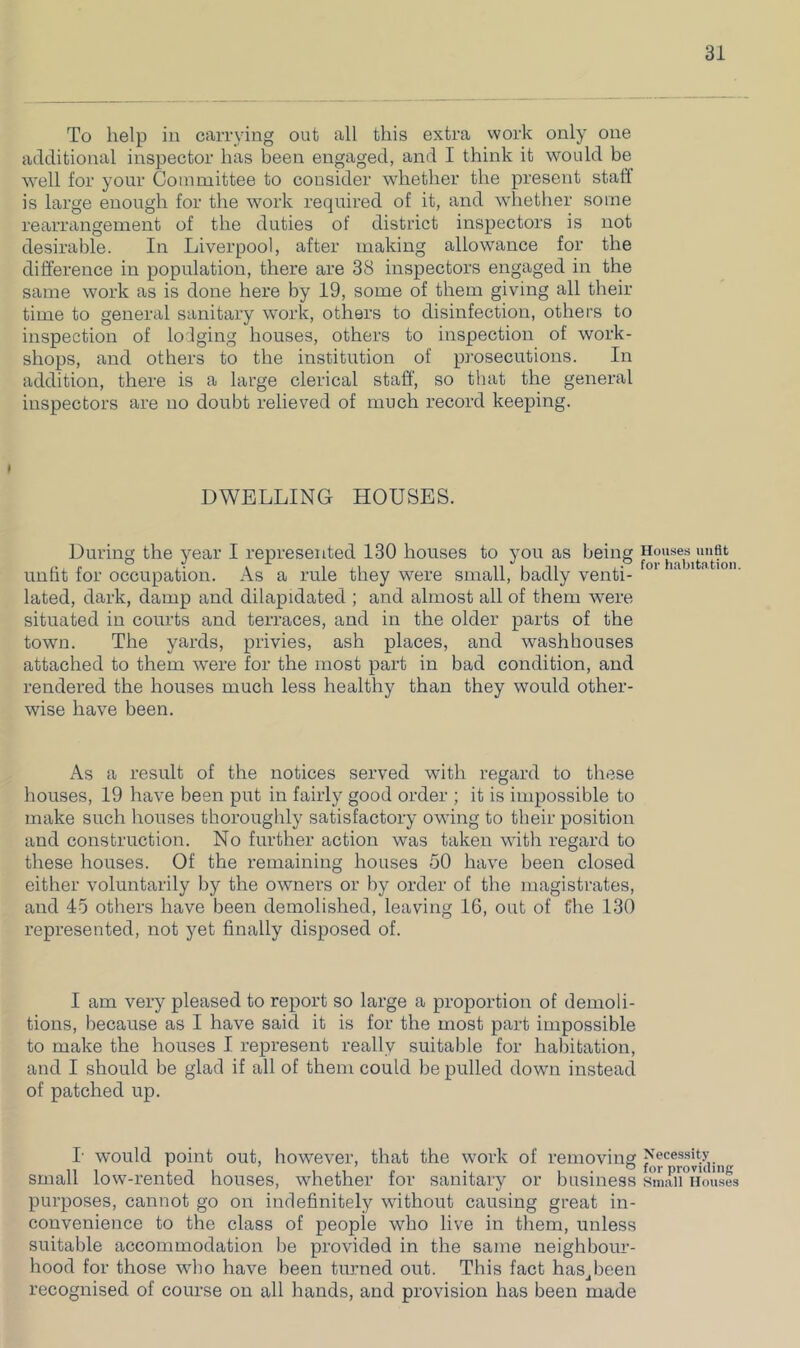 To help ill carrying out all this extra work only one additional inspector has been engaged, and I think it would be well for your Committee to consider whether the present staff is large enough for the work required of it, and whether some rearrangement of the duties of district inspectors is not desirable. In Liverpool, after making allowance for the difference in population, there are 38 inspectors engaged in the same work as is done here by 19, some of them giving all their time to general sanitary work, others to disinfection, others to inspection of lodging houses, others to inspection of work- shops, and others to the institution of prosecutions. In addition, there is a large clerical staff, so that the general inspectors are no doubt relieved of much record keeping. DWELLING HOUSES. During the year I represented 130 houses to you as being unfit for occupation. As a rule they were small, badly venti- lated, dark, damp and dilapidated ; and almost all of them were situated in coui’ts and terraces, and in the older parts of the town. The yards, privies, ash places, and washhouses attached to them were for the most part in bad condition, and rendered the houses much less healthy than they would other- wise have been. As a result of the notices served with regard to these houses, 19 have been put in fairly good order ; it is impossible to make such houses thoroughly satisfactory owing to their position and construction. No further action was taken with regard to these houses. Of the remaining houses 50 have been closed either voluntarily by the owners or by order of the magistrates, and 45 others have been demolished, leaving 16, out of the 130 represented, not yet finally disposed of. I am very pleased to report so large a proportion of demoli- tions, because as I have said it is for the most part impossible to make the houses I represent really suitable for habitation, and I should be glad if all of them could be pulled down instead of patched up. I’ would point out, however, that the work of removing small low-rented houses, whether for sanitary or business purposes, cannot go on indefinitely without causing great in- convenience to the class of people who live in them, unless suitable accommodation be provided in the same neighbour- hood for those who have been tiumed out. This fact has-been recognised of course on all hands, and provision has been made Houses unfit for habitation. Necessity for providing Small Houses