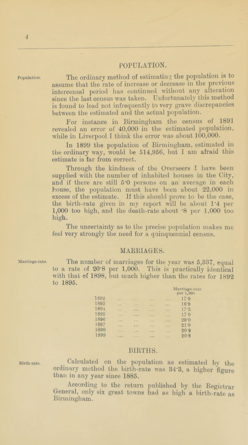 Population. Marriage-rate. Birth-rate. POPULATION. The ordinary method of estimatin':^ the population is to assume that the rate of increase or decrease in the previous intercensal period has continued without anj' alteration since the last census was taken. Unfortunately this method is found to lead not infrequently to very grave discrepancies between the estimated and the actual population. For instance in Birmingham the census of 1891 revealed an error of 40,000 in the estimated population, while in Liverpool I think the error was about 100,000. In 1899 the population of Birmingham, estimated in the ordinary way, would be 514,956, but I am afraid this estimate is far from correct. Through the kindness of the Overseers I have been supplied with the number of inhabited houses in the City, and if there are still 5’0 persons on an average in each bouse, the population must have been about 22,000 in excess of the estimate. If this should prove to be the case, the birth-rate given in my report will be about 1'4 per 1,000 too high, and the death-rate about *8 per 1,000 too high. The uncertainty as to the precise population makes me feel very strongly the need for a quinquennial census. MABBIAGES. The number of marriages for the year was 5,337, equal to a rate of 20’8 per 1,000. This is practically identical with that of 1898, but much higher than the rates for 1892 to 1895. 181)2 189.8 1894 1895 1896 1897 1898 1899 .Miirri;ige-r:iti‘ per 1,000. 17-9 16- 9 17- 3 17 9 20-0 21-9 20-9 20-8 BIRTHS. Calculated on the population as estimated by the ordinary method the birth-rate was 34-3, a higher figure tlian in any year since 1885. According to the return published by the Registrar General, only six great towns had as high* a birth-rate as Birmingham.