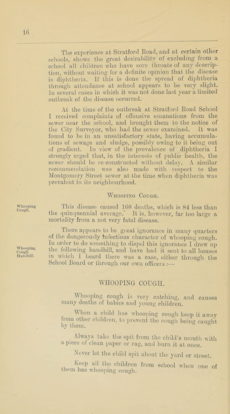 10 The experience at Stratford Eoad, and at certain other Bchools, shows the great desirability of excluding from a school all children who have sore throats of ai^y descrip- tion, without waiting for a definite opinion that the disease is diphtherin. If this is done the spread of diphtheria through attendance at school appears to be very slight, in several cases in which it was not done last year a limited outbreak of the disease occurred. At the time of the outbreak at Stratford Eoad School I received complaints of offensive emanations from the sewer near the school, and brought them to the notice of the City Surveyor, who had the sewer examined. It was found to be in an unsatisfactory state, having accumula- tions of sewage and sludge, possibly owing to it being out of gradient. In view of the prevalence of diphtheria I strongly urged that, in the interests of public health, the sewer should be re-constructed without delay. A similar recommendation wfis also made with respect to the Montgomery Street sewer at the time when diphtheria was prevalent in its neighbourhood. Whooping Cough. Whooping Cougli lluntihill. Whooping Cough. This disease caused 1G8 de:iths, which is 84 less than the quinquennial average.* It is, however, far too large a mortality from a not vei\y fatal disease. There a[)pears to be gieat ignorance in many quarters of the dangerously Infectious character of whooping cough. In order to do something to dispel this ignorance I drew u}) the following handbill, and have had it sent to all houses in which I hejird there was a case, either through the School Board or through our own officers :— WHOOPING COUGH. M hooping cough is ver^’ catching, and causes many deaths of babies and young children. Mhen a child luis whooping cough keep it away fiolu othei cliildreii, to prevent the cough being caiu^lit by them. ® Always take the spit from the child’s mouth with a piece of clean paper or rag, and burn it at once. Nc\ei let the child spit about tlu; yurd or street. Keep all the children from school when one of tiiem has whooping cough.