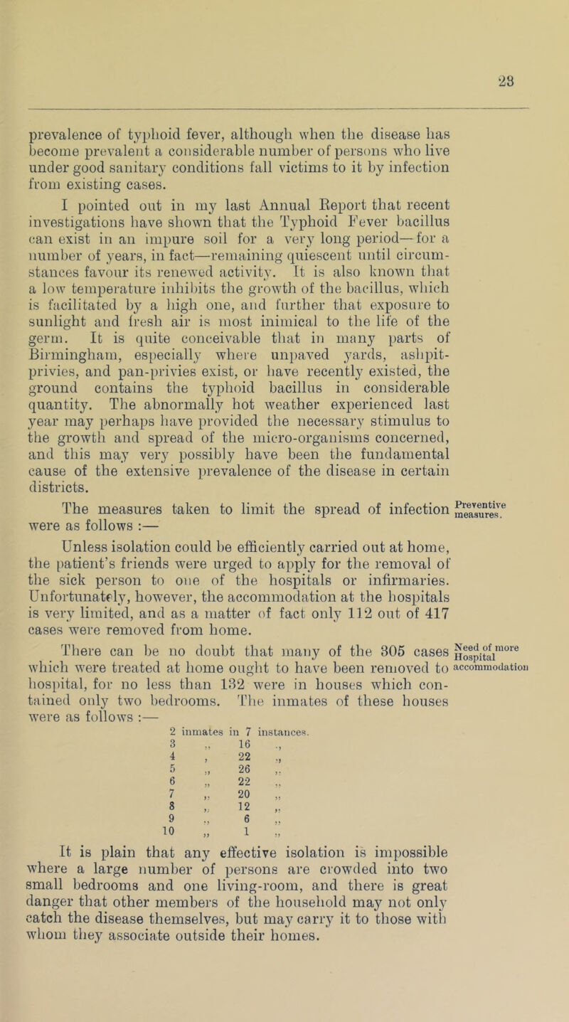 ‘23 prevalence of typhoid fever, although when the disease has become prevalent a considerable number of persons who live under good sanitary conditions fall victims to it by infection from existing cases. I pointed out in my last Annual Keport that recent investigations have shown that the Typhoid Fever bacillus can exist in an impure soil for a very long period—for a number of years, in fact—remaining cpiiescent until circum- stances favour its renewed activity. It is also known that a low temperature inhibits the growth of the bacillus, which is facilitated by a high one, and further that exposure to sunlight and fresh air is most inimical to the life of the germ. It is quite conceivable that in many parts of Birmingham, especially where unpaved yards, ashpit- privies, and pan-privies exist, or have recently existed, the ground contains the typhoid bacillus in considerable quantity. The abnormally hot weather experienced last year may perhaps have provided the necessary stimulus to the growth and spread of the micro-organisms concerned, and this may very possibly have been the fundamental cause of the extensive prevalence of the disease in certain districts. The measures taken to limit the spread of infection were as follows :— Unless isolation could be efficiently carried out at home, the patient’s friends were urged to apply for the removal of the sick person to one of the hospitals or infirmaries. Unfortunatfly, ho'wever, the accommodation at the hosijitals is very limited, and as a matter (d fact only 112 out of 417 cases were removed from home. There can he no douht that many of the 305 cases which were treated at home ought to have been removed to hos[)ital, for no less than 132 were in houses which con- tained only two bedrooms. The inmates of these houses were as follows :— 2 inmates in 7 instances. 3 4 5 6 7 8 9 10 16 22 26 22 20 12 6 1 It is plain that any effective isolation is impossible where a large number of persons are crowded into two small bedrooms and one living-room, and there is great danger that other members of the household may not only catch the disease themselves, but ma,y carry it to those with whom the.y associate outside their homes. Preventive measures. Need of more Hospital accommodation