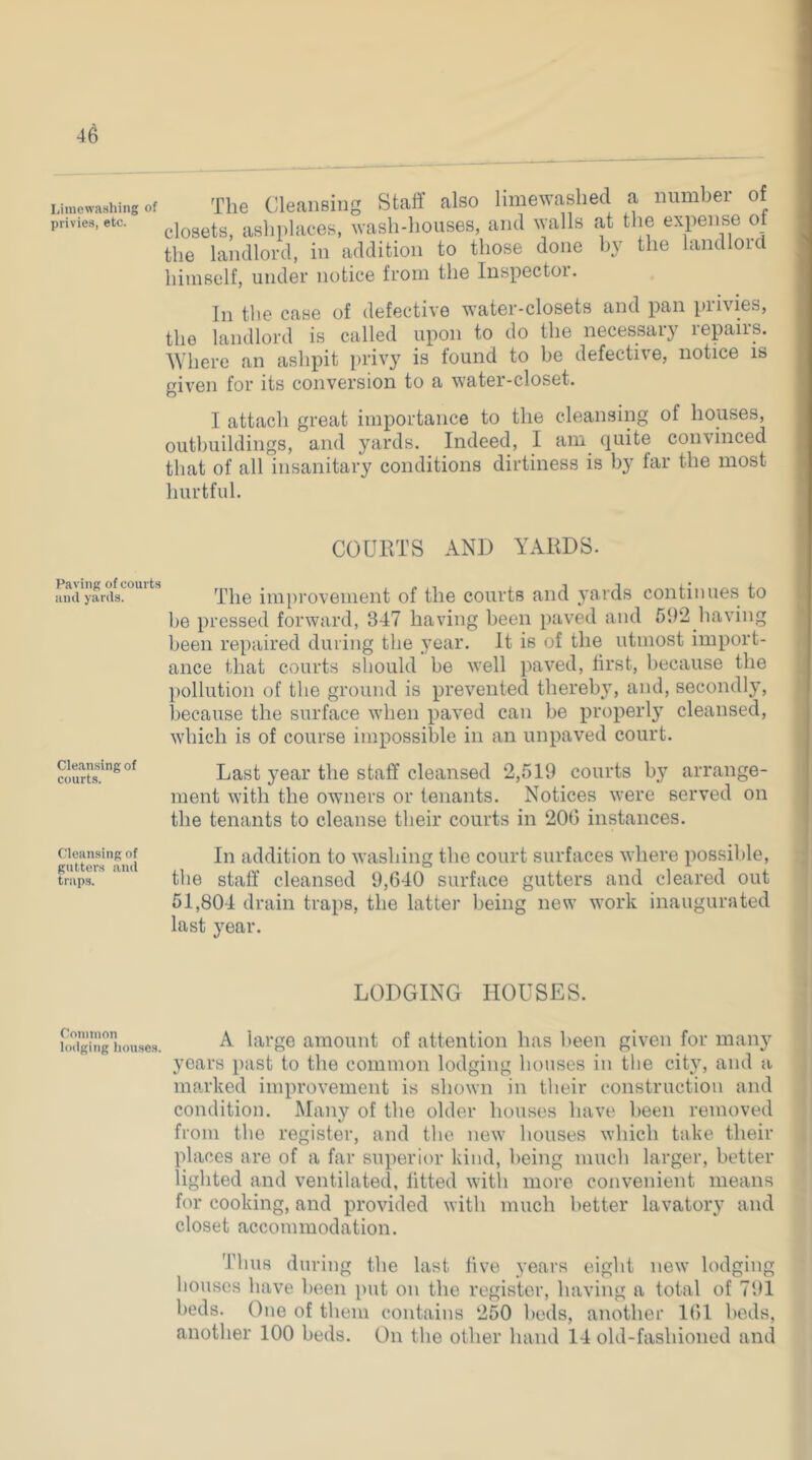 Limewashing of The Cleaiisiiig staff also limewashed a numbei of privies, etc. asliplacGS, wasli-houses, and walls at the expense ot the landlord, in addition to those done by the landlord himself, under notice from the Inspector. In the case of defective water-closets and pan privies, the landlord is called upon to do the necessary repairs. ^Vhere an ashpit privy is found to be defective, notice is given for its conversion to a water-closet. I attach great importance to the cleansing of houses, outbuildings, and yards. Indeed, I am quite convinced that of all insanitary conditions dirtiness is by far the most hurtful. COUIITS AND YAKDS. ami'yards?°*** ^ The improvement of the courts and yards continues to be pressed forward, 347 having been paved and 592 liaving been repaired during the year. It is of the utmost import- ance that courts should be well paved, first, because the pollution of the ground is prevented therebjq and, secondly, because the surface when paved can be properly cleansed, which is of course impossible in an unpaved court. Cleansing of courts. Last year the staff cleansed 2,519 courts by arrange- ment with the owners or tenants. Notices were served on the tenants to cleanse their courts in 206 instances. Cleansing of ii;i addition to washing the court surfaces where possible, traps. ‘ the staff cleansed 9,640 surface gutters and cleared out 51,804 drain traps, the latter being new work inaugurated last year. LODGING HOUSES. Common lodging houses. A large amount of attention has been given for man}' years past to the common lodging houses in the city, and a marked improvement is shown in their construction and condition. Many of the older houses have been removed from the register, and the new houses which take their places are of a far superior kind, being much larger, better lighted and ventilated, fitted witli more convenient means for cooking, and provided with much better lavatory and closet accommodation. Thus during the last five years eight new lodging houses have been put on the register, having a total of 791 beds. One of them contains 250 beds, another 161 beds, another 100 beds. On the other hand 14 old-fashioned and