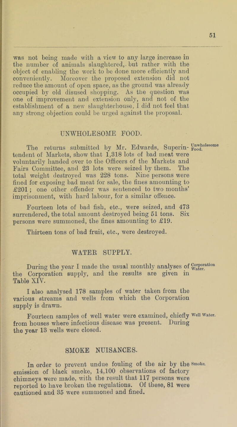 was not being made with a view to any large increase in the number of animals slaughtered,, but rather with the object of enabling the work to be done more efficiently and convenient!}'. INIoreover the proposed extension did not reduce the amount of open space, as the ground w'as already occupied by old disused shopping. As tlie question was one of improvement and extension only, and not of the establishment of a new slaughterhouse, 1 did not feel that any strong objection could be urged against the proposal. UNWHOLESOME FOOD. The returns submitted by Mr. Edwards, Superin- unwholesome tendent of Markets, show that 1,318 lots of bad meat were voluntarily handed over to the Officers of the Markets and Fairs Committee, and 23 lots were seized by them. The total weight destroyed was 228 tons. Nine persons were fined for exposing bad meat for sale, the fines amounting to £201 ; one other offender was sentenced to two months’ imprisonment, with hard labour, for a similar offence. Fourteen lots of bad fish, etc., were seized, and 473 surrendered, the total amount destroyed being 51 tons. Six persons w^ere summoned, the fines amounting to £19. Thirteen tons of bad fruit, etc., were destroyed. WATER SUPPLY. During the year I made the usual monthly analyses of the Corporation supply, and the results are given in Table XIV. I also analysed 178 samples of water taken from the various streams and wells from which the Corporation supply is drawn. Fourteen samples of well water were examined, chiefly weii water, from houses where infectious disease was present. During the year 13 wells were closed. SMOKE NUISANCES. In order to prevent undue fouling of the air by the smoke, emission of black smoke, 14,100 observations of factory chimneys were made, with the result that 117 persons were reported to have broken the regulations. Of these, 81 were cautioned and 35 were summoned and fined.