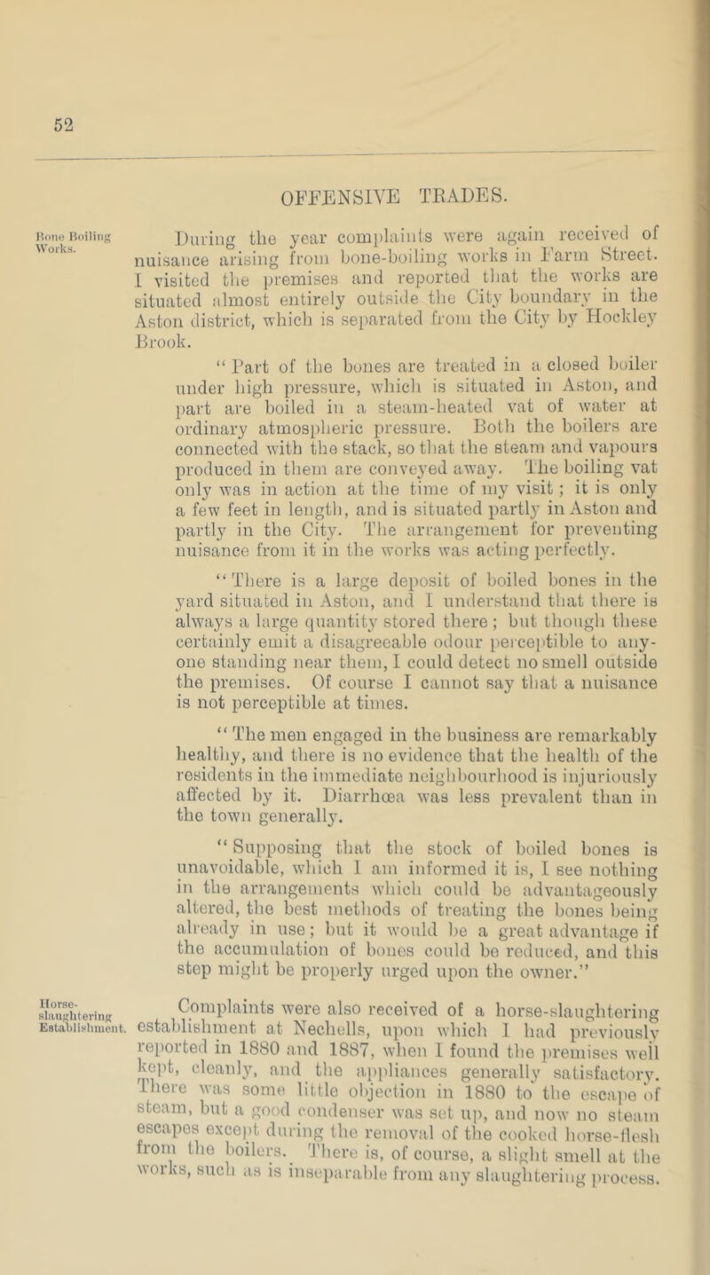 OFFENSIVE TKADES. Duiiiig the year complaiiils were again receivetl of nuisance arising from bone-boiling works in 1 arm Stieet. i visited the premises and reported tliat the works are situated almost entirely outside the City boundary in the Aston district, whicb is separated from the City by Hockley Jb’ook. “ Part of the bones are treated in a closed boiler under high pressure, wbicb is situated in Aston, and part are boiled in a steam-beated vat of water at ordinary atmospheric pressure. Both the boilers are connected with the stack, so that the steam and vapours produced in them are conveyed away. The boiling vat only was in action at the time of my visit; it is only a few feet in length, and is situated parti}’ in Aston and partly in the City. The arrangement for preventing nuisance from it in the works was acting perfectly. “There is a large deposit of boiled bones in the yard situated in Aston, and I understand that there is always a large quantity stored there ; but tbongb these certainly emit a disagreeable odour perceptible to any- one standing near them, I could detect no smell outside the premises. Of course I cannot say that a nuisance is not perceptible at times. “ The men engaged in the business are remarkably healthy, and there is no evidence that the health of the residents in the immediate neighbourhood is injuriously affected by it. Diarrhoea was less prevalent than in the town generally. “ Supposing that the stock of boiled bones is unavoidable, which 1 am informed it is, I see nothing in the arrangements which could be advantageously altered, the best methods of treating the bones being already in use; but it would l)e a great advantage if the accumulation of bones could bo reduced, and this step might be properly urged upon the owmer.” Complaints were also received of a horse-slaughtering establishment at Nechells, upon which I had previously reported in 1880 and 1887, when 1 found the premises well kept, cleanly, and the ai)pliances generally satisfactory. Ihere was some little objection in 1880 to the escape ‘of steam, but a gocnl condenser was set uj), and now no steam escapes except during the removal of the cooked horse-ilesh from the boilers.^ There is, of course, a alight amell at the works, such as is inseparable from any slaughtering process.
