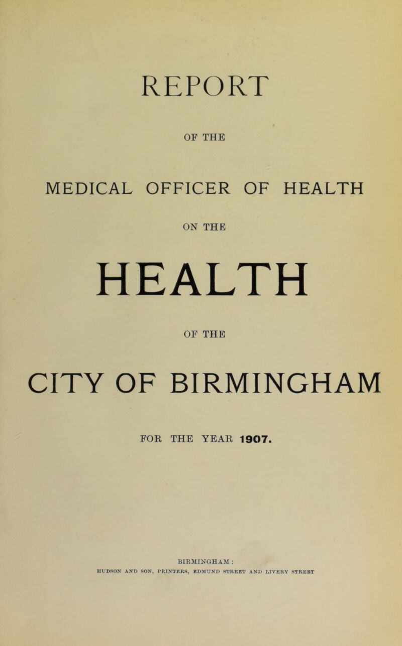 REPORT OF THE MEDICAL OFFICER OF HEALTH ON THE HEALTH OF THE CITY OF BIRMINGHAM FOR THE YEAR 1907. BIRMINGHAM : HUDSON AND SON, PRINTERS, EDMUND STREET AND LIVERY STREET