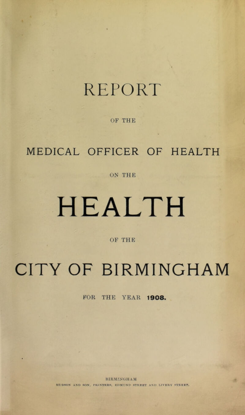 REPORT OF THE MEDICAL OFFICER OF HEALTH ON THE HEALTH OF THE CITY OF BIRMINGHAM FOR THE YEAR 1908. IfUDHON ANl» SON, I'KINTKRS. KPMUNF* STKKET ANI> LIVERY STRKKT.