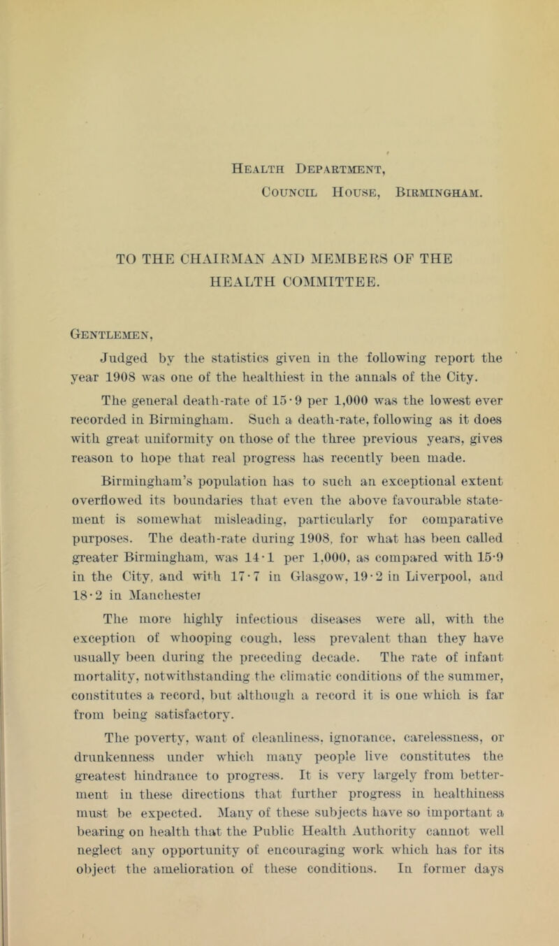 Health Department, Council House, Birmingham. TO THE CHAIRMAN AND MEMBERS OF THE HEALTH COMMITTEE. Gentlemen, Judged by the statistics given in the following report the year 1908 was one of the healthiest in the annals of the City. The general death-rate of 15*9 per 1,000 was the lowest ever recorded in Birmingham. Such a death-rate, following as it does with great uniformity on those of the three previous years, gives reason to hope that real progress has recently been made. Birmingham’s population has to such an exceptional extent overflowed its boundaries that even the above favourable state- ment is somewhat misleading, particularly for comparative purposes. The death-rate during 1908, for what has been called greater Birmingham, was 14-1 per 1,000, as comi)ared with 15-9 in the City, and with 17-7 in Glasgow, 19-2 in Liverimol, and 18*2 in Manchestei The more highly infectious diseases were all, with the exception of whooping cough, less prevalent than they have usually been during the preceding decade. The rate of infant mortality, notwithstanding the climatic conditions of the summer, constitutes a record, but although a record it is one which is far from being satisfactory. The poverty, want of cleanliness, ignorance, carelessness, or drunkenness under which many people live constitutes the greatest hindrance to progress. It is very largely from better- ment in these directions that further progress in healthiness must be expected. Many of these subjects have so important a bearing on health that the Public Health Authority cannot well neglect any opportunity of encouraging work which has for its ol>Ject the amelioration of these conditions. In former days