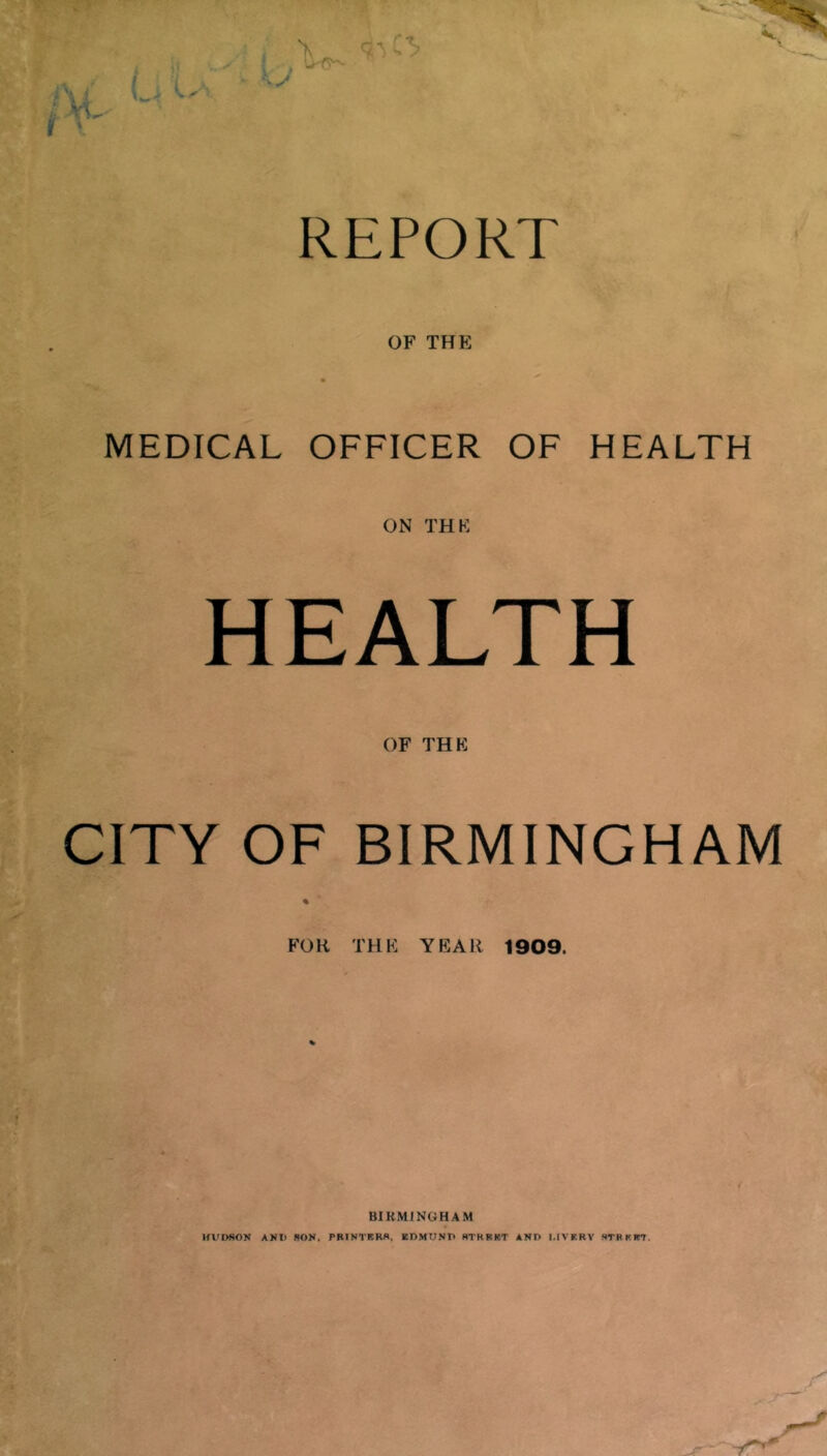 REPORT OF THE MEDICAL OFFICER OF HEALTH ON THF HEALTH OF THE CITY OF BIRMINGHAM FOR THE YEAR 1909. BIRMINGHAM HUDSON AND SON. PRINTBRS. EDMUND RTRRKT AND I.IVRRY STRKBT.