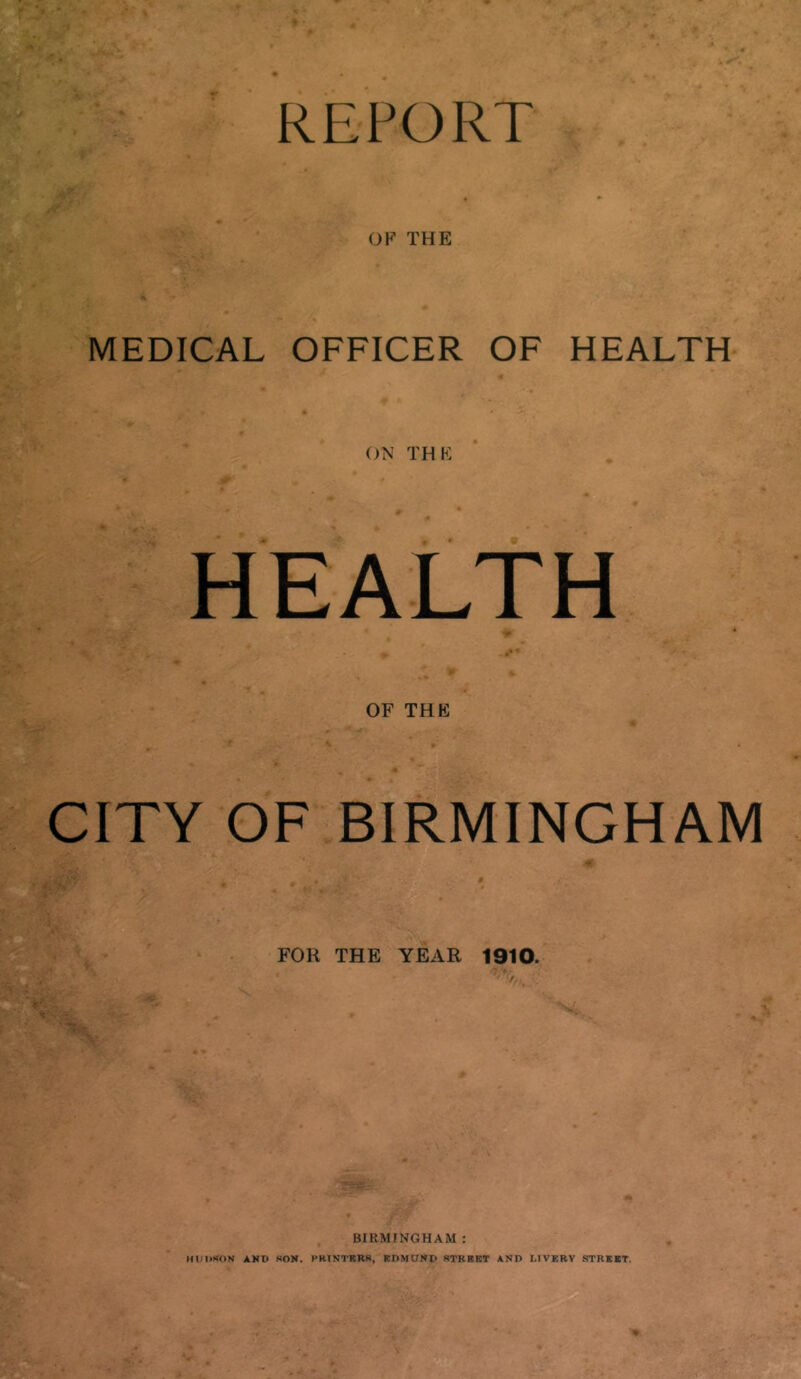 OF THE MEDICAL OFFICER OF HEALTH ON THK HEALTH OF THE CITY OF BIRMINGHAM FOR THE YEAR 1910. BIRMINGHAM : Hl/nsON AHH HON. PRINTBRR, EDMUND RTRBBT AND LIVERY STREET.