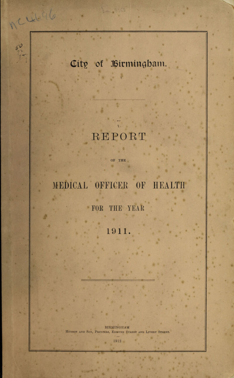 of JSirminQbain. \ \. KEPORT ^ .it OF THE MEDICAL OEFICEK OE HEALTH FOE THE TEAR i 1911. BIRMINGHAM Hudson and Son, PRiNnsRs, Edmund Street and Livery Street. 1912. ♦ o