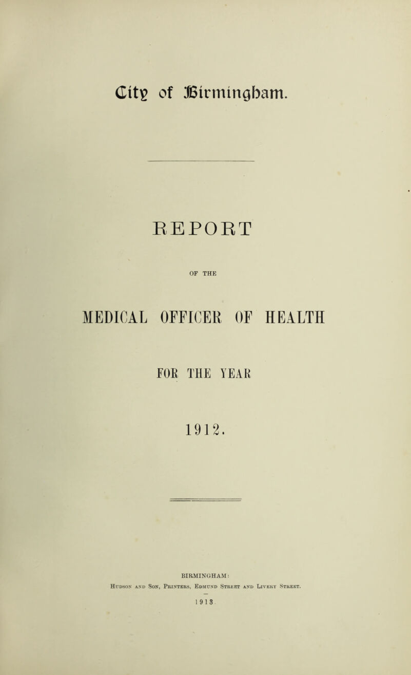 EEPOKT OF THE MEDICAL OFFICER OF HEALTH FOB THE YEAR 1912. BIRMINGHAM; Hudson and Son, Printers, Edmund Street and Livery Street. 1913