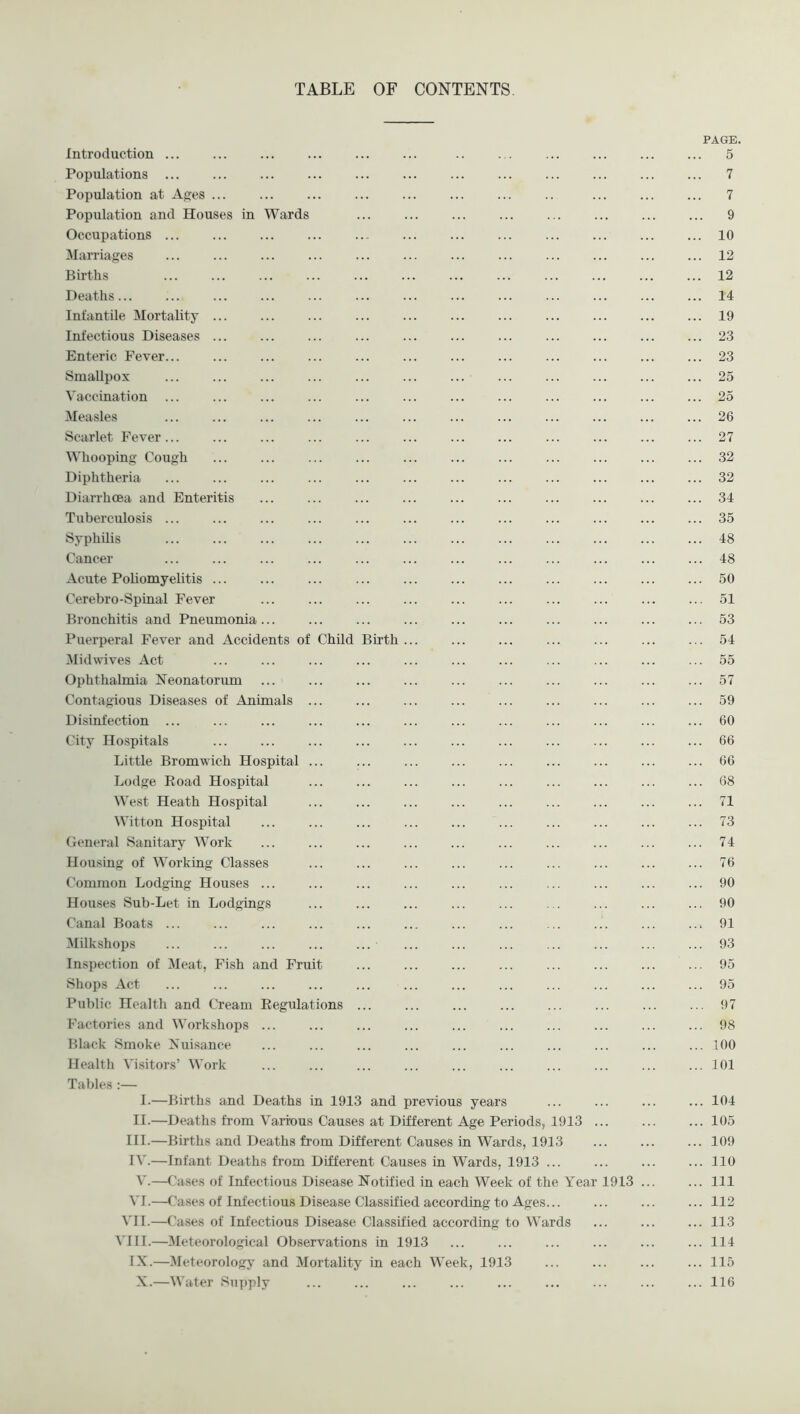 TABLE OF CONTENTS. PAGE. Introduction ... ... ... ... ... ... .. ... 5 Populations ... ... ... ... ... ... ... ... ... ... ... ... 7 Population at A^es ... ... ... ... ... ... ... .. ... 7 Population and Houses in Wards ... ... ... ... 9 Occupations ... ... ... ... 10 Marriages 12 Births ... ... ... ... ... ... ... ... ... ... 12 Deaths... ... ... ... ... ... ... ... ... ... ... ... ... 14 Infantile Mortality ... ... ... ... ... ... 19 Infectious Diseases 23 Enteric Fever... ... ... ... ... ... ... 23 Smallpox ... ... ... ... ... ... ... ... ... 25 Vaccination ... ... ... ... ... ... ... ... ... ... 25 Measles ... ... ... ... ... ... ... ... ... ... ... ... 26 Scarlet Fever... ... ... ... ... ... ... 27 Whooping Cough ... ... ... ... ... ... ... ... ... ... ... 32 Diphtheria ... ... ... ... ... ... ... ... ... ... ... ... 32 Diarrhoea and Enteritis ... ... ... ... ... ... 34 Tuberculosis ... ... ... ... ... ... ... ... ... 35 Syphilis ... ... ... ... ... ... ... ... ... ... ... ... 48 Cancer ... ... ... ... ... ... ... ... ... ... ... ... 48 Acute Poliomyelitis 50 Cerebro-Spinal Fever ... ... ... ... ... ... ... ... ... ... 51 Bronchitis and Pneumonia ... ... ... ... ... ... 53 Puerperal Fever and Accidents of Child Birth ... ... ... 54 Midwives Act ... ... ... ... ... ... ... 55 Ophthalmia Neonatorum ... ... ... ... ... ... 57 Contagious Diseases of Animals ... ... ... ... ... ... ... 59 Disinfection ... ... ... ... ... ... ... ... ... ... 60 City Hospitals ... ... ... ... ... ... ... ... ... ... ... 66 Little Bromwich Hospital ... ... ... ... ... ... ... ... ... 66 Lodge Eoad Hospital ... ... ... ... ... ... ... ... ... 68 West Heath Hospital ... ... ... ... ... ... ... ... ... 71 Witton Hospital ... ... ... ... ... ... ... ... ... ... 73 General Sanitary Work ... ... ... ... ... ... ... ... ... ... 74 Housing of Working Classes ... ... ... ... ... ... 76 Common Lodging Houses ... ... ... ... ... ... ... ... ... ... 90 Houses Sub-Let in Lodgings ... ... ... ... ... ... ... ... ... 90 Canal Boats ... ... ... ... ... ... ... ... 91 Milkshops ... ... ... ... ... ... ... ... ... ... ... ... 93 Inspection of Meat, Fish and Fruit ... ... ... ... ... ... ... ... 95 Shops Act ... ... ... ... ... ... ... ... ... 95 Public Health and Cream Eegulations ... ... ... ... ... ... ... ... 97 Factories and Workshops ... ... ... ... ... ... ... ... ... ... 98 Black Smoke Nuisance ... ... ... ... ... ... ... ... ... ... 100 Health Visitors’ Work ... ... ... ... ... ... ... ... ... ... 101 Tables :— I.—Births and Deaths in 1913 and previous years ... ... ... ... 104 II.—Deaths from Various Causes at Different Age Periods, 1913 ... ... ... 105 III. —Births and Deaths from Different Causes in Wards, 1913 ... ... ... 109 IV. —Infant Deaths from Different Causes in Wards, 1913 ... 110 V.—Cases of Infectious Disease Notified in each Week of the Year 1913 Ill VI.—Cases of Infectious Disease Classified according to Ages... ... ... ... 112 VII.—( ’ases of Infectious Disease Classified according to Wards 113 VIII.—Meteorological Observations in 1913 ... ... ... ... 114 IX.—Meteorology and Mortality in each Week, 1913 ... ... ... ... 115 X.—Water Suj)ply ... ... ... ... ... ... ... ... ... 116