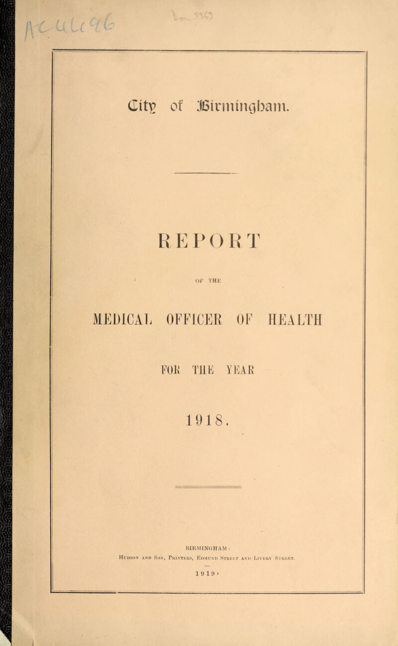 REPORT OF THK MEDICAL OFFICER OF HEALTH Foil Till'] VFAK 1918. HIRMINOHAM : Huuson and Son, PiirNTEUs, Kdmunt) Stukkt and Livkrv Siukf.t. 1 9 10 >