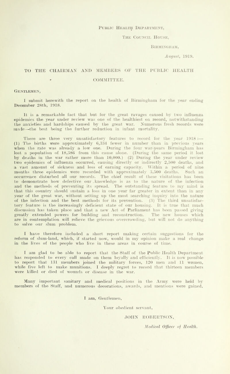 Public Health Hepaetment, The Couxctl House, BlRiIl>GHAM. Aiufust, 1919. TO THE OHAIEx\lAX AND .MEMBEPS OF THE PCBLir HEALTH • COMMITTEE. Gentlemen, I sulimit herewith the refiort on tlie health of Birmingham for the year ending December 28th, J 918. It is a remarkable fact that but for the great ravages caused by two influenza exiidernics the year under review was one of tlie liealthiest on record, notwithstanding the anxieties and hardsbiirs caused by tlie great Avar. Numerous fresh records were made—’the 1)est being the further reduction in infant mortality. ddiere are three very unsatisfactoi-y features to record for the year 1918 :— (1) Tlie births were approximately 0,334 fewer in number than in previous years when the rate was already a low one. During the four Avar-years Birmingham has lost a population of 18,386 from this cause alone. (During the same period it lost by deaths in the war rather more than 10,000.) (2) During the year under review two epidemics of influenza occurred, causing directly or indirectly 2,.100 deaths, and a vast amount of sickness and loss of earning capacity. W ithin a period of nine months three epidemics were recoi'ded Avith approximately 3..100 deaths. Sucli an occurrence disturbed all our records. The chief result of these A'isitations has been to demonstrate hoAv defective our . knowledge is as to the nature of the infection and the methods of preventing its spread. The outstanding feature to my mind is that this country should sustain a loss in one year far greater in extent than in any year of the great war, Avithout setting up the most searching imiuiry into the nature of the infection and the best methods for its ])reAention. (3) The third unsatisfac- tory feature is the increasingly deficient state of our housing. It is true that much discussion has taken place and that a ucav .Vet of Parliament has been lutssed giA'ing greatly extended powers for building and reconstruction. The new houses which are in contemplation will relieve the grievous oviu'crowding, lint will not do anything to solve our slum ])roblem. I have therefore included a short report making certain suggestions for the reform of slum-land, which, if started noAV, Avould in my opinion make a real change in the lives of the peo])le Avho liA'c in these areas in course of time. I am glad to be aide to report that the Staff of the Public Health Department has responded to every call made on them loyally and efficiently. It -is uoav possible to reiiort that 131 members joined the military forces, 120 men and 11 Avomen, Avhile five left to make munitions. I deeply regret to record that thirteen members Avere killed or died of avouiuIs or diseaise in the war. Many important sanitary and medical positions in tluA Army Avere held by members of the Staff, and numerous decorations, aiAvards, and mentions Avere gained. I am. Gentlemen, Your obedient servant. .lOlIN KOBEBTSON, Medical Officer of Health.