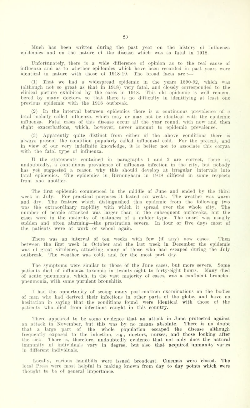 Much has been written during the past year on the history of influenza ep demies and on the nature of the disease which was so fatal in 1918. Unfortunately, there is a wide difference of opinion as to the real cause of influenza and as to whether epidemics which have been recorded in past years were identical in nature with those of 1918-19. The broad facts are;— (1) That we had a widespread epidemic in the years 1890-92, which was (although not so great as that in 1918) very fatal, and closely corresponded to the clinical picture exhibited by the cases in 1918. This old epidemic is well remem- bered by many doctors, so that there is no difficulty in identifying at least one previous epidemic with the 1918 outbreak. (2) In the interval between epidemics there is a continuous prevalence of a fatal malady called influenza, which may or may not be identical with the epidemic influenza. Fatal cases of this disease occur all the year round, with now and then slight exacerbations, which, however, never amount to epidemic prevalence. (3) Apparently quite distinct from either of the above conditions there is always present the condition popularly called influenzal cold. For the present, and in view of our very indefinite knowledge, it is better not to associate this coryza with the fatal type of influenza. If the statements contained in paragraphs 1 and 2 are correct, there is, undoubtedly, a continuous prevalence of influenza infection in the city, but nobody has yet suggested a reason why this should develop at irregular intervals into fatal epidemics. The epidemics in Birmingham in 1918 differed in some respects from one another. The first epidemic commenced in the middle of June and ended by the third week in July. For practical x>urposes it lasted six weeks. The weather was warm and dry. The feature which distinguished this epidemic from the following two was the extraordinary rapidity with which it si)read over the whole city. The number of people attacked was larger than in the subsequent outbreaks, but the cases were in the majority of instances of a milder type. The onset was usually sudden and often alarming—the prostration severe. In four or five days most of the patients were at work or school again. There was an interval of ten weeks with few (if any) new cases. Then between the first week in October and the last week in December the epidemic was of great virulence, attacking many of those who had escaped during the July outbreak. The weather was cold, and for the most part dry. The symptoms were similar to those of the June cases, but more severe. Some patients died of influenza toxjemia in twenty-eight to forty-eight hours. Many died of acute pneumonia, which, in the vast majority of cases, was a confluent broncho- pneumonia, with some purulent bronchitis. I had the opportunity of seeing many post-mortem examinations on the bodies of men who had derived their infections in other parts of the globe, and have no hesitation in saying that the conditions found were identical with those of the patients who died from infections caught in this country. There apj)eared to be some evidence that an attack in June protected against an attack in November, but this was by no means absolute. There is no doubt that a large part of the whole population escaped the disease although frequently exposed to the infection, e.g., doctors, nurses, and those looking after tlie sick. There is, therefore, undoubtedly evidence that not only does the natural immunity of individuals vary in degree, but also that acquired immunity varies in different individuals. fjfjcally, various handbills were issued broadcast. Cinemas were closed. The local Press were most helpful in making known from day to day points which were thought to be of general importance.