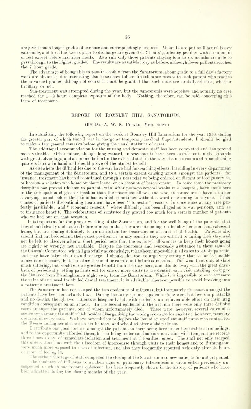are given much longer grades of exercise and correspondingly less rest. About 12 are put on 5 hours’ heavy gardening, and for a few weeks prior to dischai ge are given 6 or 7 hours’ gardening per day, with a minimum of rest except before and after meals. As a rule only those patients staying four to six months are able to pass through to the highest grades. The results are as satisfactory as before, although fewer patients reached the 7 hour grade. The advantage of being able to pass insensibly from the Sanatorium labour grade to a full day’s factory work are obvious ; it is interesting also to see how tuberculin tolerance rises with each patient who reaches the advanced grades, although of course it must be granted that such cases are carefully selected, whetlier bacillary or not. Sun-treatment was attempted during the year, but the sun-records were hopeless, and actually no case reached the 1—2 hours complete exposure of the body. Nothing, therefore, can be said concerning this form of treatment. REPORT ON ROMSLEY HILL SANATORIUM. (By Dr. A. W. K. Picard, Med. Supt.) In submitting the following report on the work at Romsley Hill Sanatorium for the 3'ear 1918, during the greater part of which time I was in charge as temporary medical Superintendent, I should be glad to make a few general remarks before giving the usual statistics of cases. The additional accommodation for the nursing and domestic staff has been completed and has proved most valuable. Other minor, though long wanted, improvements have been cairied out in the grounds with great advantage, and accommodation for the external staff in the way of a mess room and some sleeping quarters is now in hand and should prove of the utmost benefit. As elsewhere the difficvdties due to the war have had far-reaching effects, intruding in eveiy' department of the management of the Sanatorium, and to a certain extent causing unrest amongst the patients; for instance, treatment has been discontinued through a near relative being ordered on distant or foieign service, or because a relation was home on short leave, or on account of bereavement. In some cases the necessary discipline has proved irksome to patients who, after perhaps several weeks in a hospital, have come here in the anticipation of greater freedom than the treatment allows, and who, in consequence, have left after a varying period before their time has expired, sometimes without a word of warning to ammne. Other- causes of patients discontinuing treatment have been “ domestic ” reasons, in some cases at anj' rate per- fectly justifiable ; and “ economic reasons,” where difficulty has been alleged as to war pensions, and as to insurance benefit. The celebrations of armistice day proved too much for a certain number of patients who walked out on that occasion. It is important for the proper working of the Sanatorium, and for the well-being of the patients, that they should clearly understand before admission that they are not coming to a holiday home or a convalescent home, but are coming definitely to an institution for treatment on account of ill-health. Patients also should find out beforehand their exact position as to any benefits they are entitled to during their stay, and not be left to discover after a short period here that the expected allowances to keep their homes going are rightly or wrongly not available. Despite the courteous and ever-ready a.ssistance in these cases of the Citizen’s Committee, which I gratefully acknowledge, it has been impossible in all cases to satisfr- patients, and they have taken their own discharge. I should like, too, to urge very strongly that so far as possible immediate necessary dental treatment should be carried out before admission. This would not only- obviate much suffering, but would ensure greater benefit from the stay here, and also do away with the great draw- back of periodically letting patients out for one or more visits to the dentist, each visit entailing, owing to the distance from Birmingham, a night away from the Sanatorium. While it is impossible to over-estimate the value of and need for skilled dental treatment, it is advisable w-herever possible to avoid breaking into a patient’s treatment here. The Sanatorium has not escaped the two epidemics of influenza, but fortunately the cases amongst the patients have been remarkably few. During the early summer epidemic there were but few sharp attacks and no deaths, though two patients subsecpiently left with probably an unfavourable effect on their lung condition consequent on an attack. In the second epidemic in the autumn there were only three definite cases amongst the patients, one of whom unfortunately died. There were, however, several cases of a severe type among the staff which besides disorganising the work gave cause for anxiety ; however, recovery occui-red in every case. We have nevertheless to deplore the loss of an excellent staff nurse who contracted the disease during her absence on her holiday, and who died after a short illness. I attribute our good fortune amongst the patients to their being here under favourable surioundings, and to tlie oppoi-tuiiity affoi'ded through their being under continuous observation with temperature records tlirer; times a day, of immediate isolation and treatment at the earliest onset. The staff not only escaped this observation, but with their freedom of intercourse through visits to their homes and to Birmingham were rrm'-li mor-e (ixj)osed tf) ifsks of infection, and also they frequently reported sick only after 24 hours or rnmr; of feeling ill. The ser irnis shor tage of staff compelled the closing of the Sanatorium to new patients for a short period. Tin: lendtnrcy of ijtibrenza to awaken signs of pulmonary tuberculosis in cases either previously un- srj3j>e/-ief]. or' which had Irecome quiescent, has been frequently shown in the history of patients who have been mItniUerl (hiring (he closing monllis of the year.