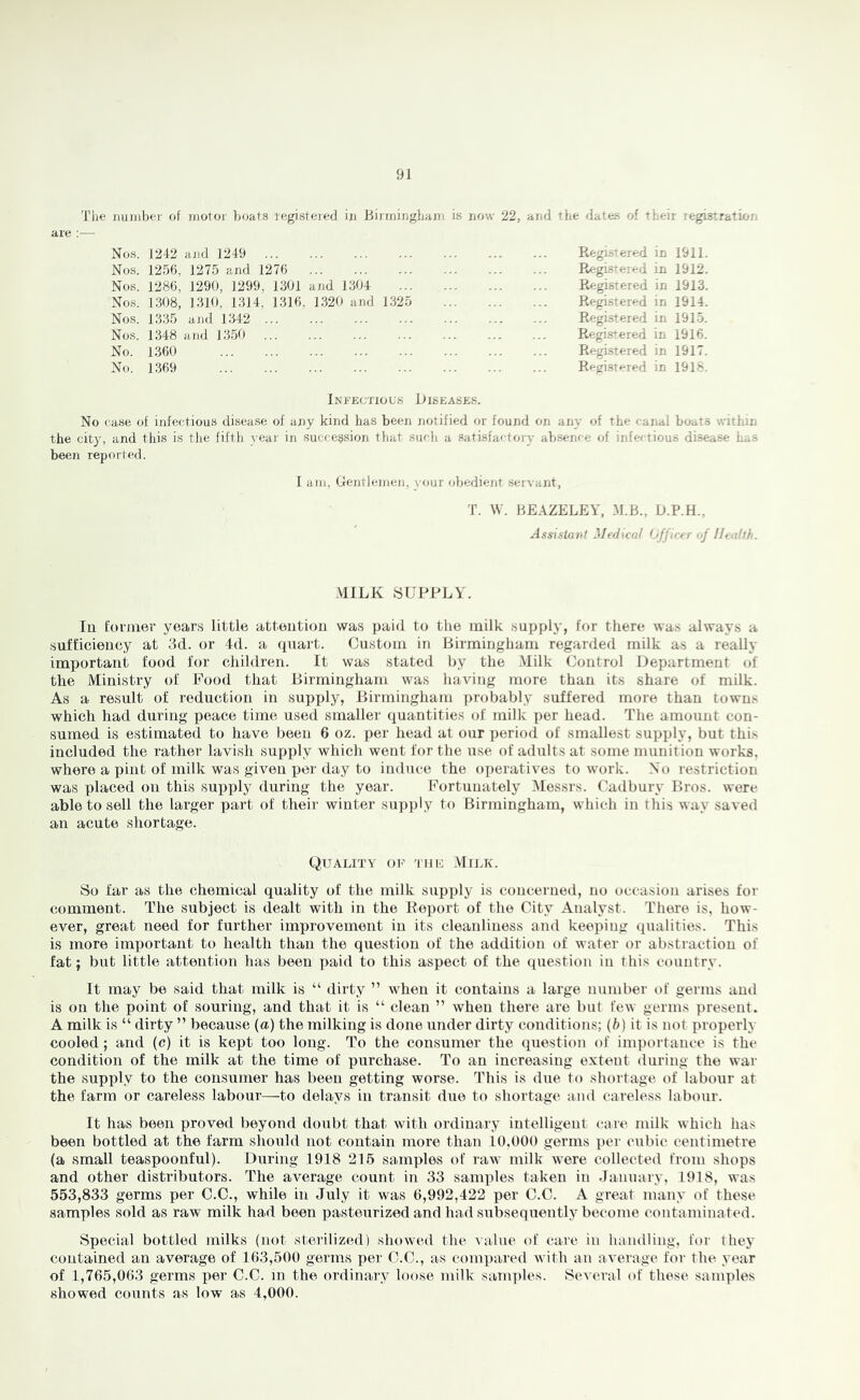 Tbe jiuiiibei’ of inotor boats legistoied ijj Binniiighani is now 22, and the dates of their legistratior. Nos. J242 and 1249 Nos. 1256, 1275 and 1276 Nos. 1286, 1290, 1299, 1301 and 1304 Nos. 1308, 1310, 1314, 1316, 1320 and 1325 Nos. 1335 and 1342 Nos. 1348 and 1350 No. 1360 No. 1369 Kegistered in 1911. Registered in 1912. Registered in 1913. Registered in 1914. Registered in 1915. Registered in 1916. Registered in 1917. Registered in 1918. Infectious Iiiseases. No case of infectious disease of any kind has been notified or found on any of the canal boats within the city, and this is the fifth yeai' in succession that such a satisfactory absence of infectious disease has been reported. I am. Gentlemen, your obedient servant, T. W. HEAZELEY, D.P.H., Assistant Medical (Jfficer of Health. .MILK SUPPLY. la foiiner years little attention was paid to the milk supply, for there was always a sufficiency at 3d. or 4(1. a (piart. Onstoin in Birmingham regarded milk as a really important food for children. It was stated by the .Milk Control Department of the Ministry of Pood that Birmingham was having more than its share of milk. As a result of reduction in supply, Birmingham probably suffered more than towns which had during peace time used smaller quantities of milk per head. The amount con- sumed is estimated to have been 6 oz. per head at our perioci of smallest supply, but this included the rather lavish supiMy which went for the use of adults at some munition works, where a pint of milk was given per day to induce the o])eratives to work. No restriction was placed on this supply during the year. Portuuately Messrs. Cadbury Bros, were able to sell the larger part of their winter supply to Birmingham, which in this way saved an acute shortage. Quality ok 'itik Milk. So far as the chemical quality of the milk supply is concerned, no occasion arises for comment. The subject is dealt with in the Report of the City Analyst. There is, how- ever, great need for further improvement in its cleanliness and keeping qualities. This is more important to health than the question of the addition of water or abstraction of fat; but little attention has been paid to this aspect of the (luestion in this country. It may be said that milk is “ dirty ” when it contains a large number of germs and is on the point of souring, and that it is “ clean ” when there are but few germs present. A milk is “ dirty ” because (a) the milking is done under dirty conditions; (b) it is not properly cooled ; and (c) it is kept too long. To the consumer the question of importance is the condition of the milk at the time of purchase. To an increasing extent during the war the supply to the consumer has been getting worse. This is due to shortage of labour at the farm or careless labour—to delays in transit due to shortage and careless labour. It has been proved beyond doubt that with ordinaiy intelligent care milk which has been bottled at the farm should not contain more than 10,000 germs per cubic centimetre (a small teaspoonful). During 1918 216 samples of raw milk were collected from shops and other distributors. The average count in 33 samples taken in January, 1918, was 553,833 germs per C.C., while in July it was 0,992,422 per C.C. A great many of these samples sold as raw milk had been pasteirrized and had subsequently become contaminated. Special bottled milks (not sterilized) show^ed the \ alue of care in handling, for they contained an average of 103,500 germs per U.C., as (‘ompared with an average for the year of 1,705,003 germs per C.C. in the ordinary loose milk samples. Several of these samples showed counts as low as 4,000.