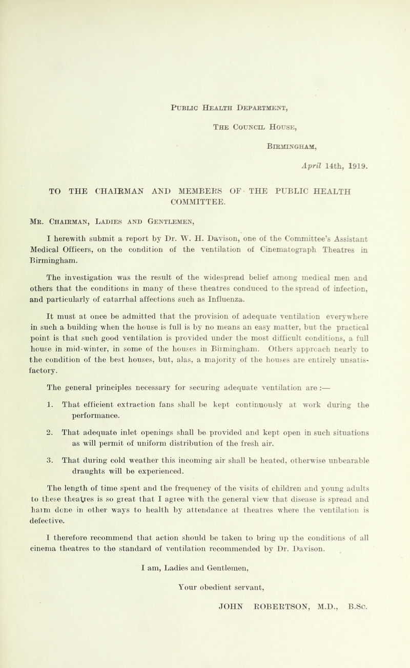 Public Health Department, The Council House, Birmingham;, April nth, 1919. TO THE CHAIEMAN AND MEMBEPS OF THE PUBLIC HEALTH COMMITTEE. Mr. Chairman, Ladies and Gentlemen, I herewith submit a report by Dr. W. H. Davison, one of the Committee’s Assistant Medical Officers, on the condition of the ventilation of Cinematograxjh Theatres in Birmingham. The investigation was the result of the widespread belief among medical men and others that the conditions in many of these theatres conduced to the spread of infection, and particularly of catarrhal affections such as Influenza. It must at once be admitted that the provision of adequate ventilation everywhere in such a building when the house is full is by no means an easy matter, but the practical point is that such good ventilation is provided under the most difficult conditions, a full house in mid-winter, in some of the houses in Biimingham. Othei's ai)]»roach nearly to the condition of the best houses, but, alas, a majority of the houses are entirely unsatis- factory. The general principles necessary for securing adequate ventilation are :— 1. That efficient extraction fans shall be kei)t continuously at woik dmlng the performance. 2. That adequate inlet openings shall be provided and kept open in such situations as will permit of uniform distribution of the fresh air. 3. That during cold weather this incoming air shall bo heated, otherwise unbearable draughts will be experienced. The length of time spent and the frequency of the visits of children and young adults to these theaties is so groat that I agiee with the general view that disease is sju’ead and haim done in other ways to health by attendance at theatres where tlu^ ventilation is defective. I therefore recommend that action should be taken to bring up the conditions of all cinema theatres to the standard of ventilation recommended by Dr. Davison. I am. Ladies and Gentlemen, Your obedient servant, JOHN EOBEETSON, M.D., B.Sc.