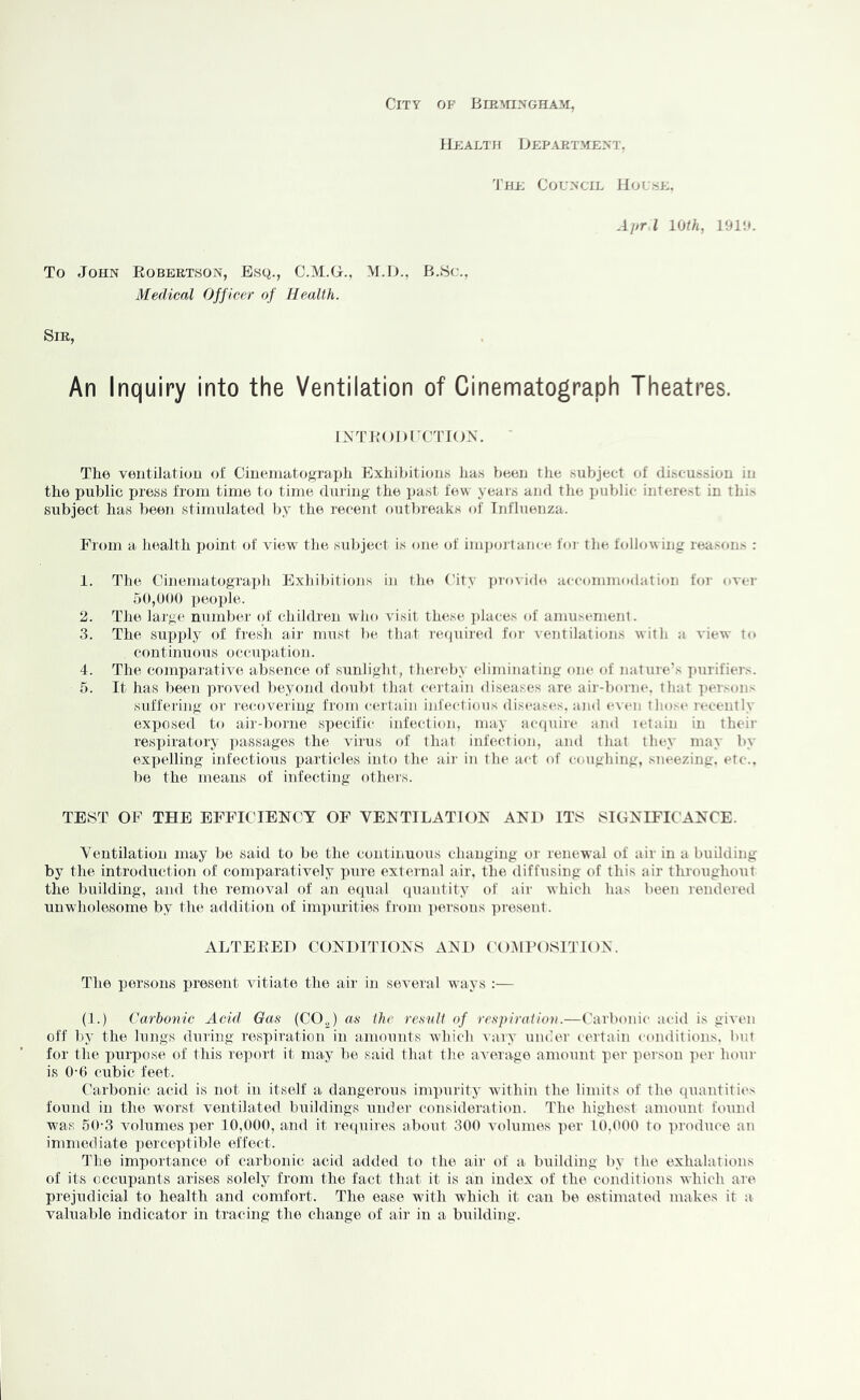 City of BmYnxGHAM, Health Department, 'Ire Coun'CIL Hou.'se. Apr I mth, 191H. To John Eobertson, Esq., O.M.H., M.D., B.Bc., Medical Officer of Health. Sir, An Inquiry into the Ventilation of Cinematograph Theatres. INTEODI’CTION. The ventilatiou oi CiiieiiiatogTaph Exhibition,s has been tlie subject of discussion in the public XR’e.ss from time t(j time during- the past tew years and the public interest in this subject has been stimulated by the recent outbreaks of Influenza. From a health point of view the subject is one. of impoi tance for the. fcdlowing reason.'. : 1. The Cinematograph Exhibitions in the ('ity jtrovido accommodation for over .50,000 people. 2. The laj'ge number of children wlio visit these i)laces of amusement. 3. The suxtply of fresh air must be that required for ventilations with a view to continuous occnxjation. 4. The comparative absence of .sunlight, thereby eliminating one of nature’s purifiers. 5. It has been proved l)eyond doubt that certain diseases are air-boriUL that persons sufferijig or rec.overiug from c(‘rtain infectious di,seas<*s. and even those leceiitly exposed to air-borne specific infection, may accpiire and letain in their resijiratory passages the virus of that infection, and that they may by ex])elling infectious particles into the air in the act of coughing, sneezing, etc., be the means of infecting others. TEST OF THE EFFICIENCY OF VENTILATION AND ITS SIGNIFICANCE. Ventilation may be said to be the continuous changing or renewal of air in a building by the introduction of comparatively pure external air, the diffusing of this air throughout the building, and the removal of an equal quantity of air which has been rendered unwholesome by the addition of impurities from ■|)er,sons ])resent. ALTEEEI) CONDITIONS AND (HIMIMiSITK)N. The i)ersons i)resent vitiate the air in several ways :— (1.) Carbonic Acid Gas (CO„) as the result of respiratiou.—Carbonic acid is given off by the lungs during resxhration in amounts which Aary under certain conditions, but for the purpose of this report it may be said that the aveiage amount xier person per hour is 0-6 cubic feet. Carbonic acid is not in itself a dangerous imx)urity within the limits of the quantities found in the worst ventilated buildings under consideration. The highest amount found was 60-3 volumes per 10,000, and it ivciuires about 300 volumes tier 10,000 to produce, au immediate j^erceptible effect. The importance of carbonic acid adtled to the air of a building by the exhalations of its occupants arises solely from the fact that it is an index of the conditions which are prejudicial to health and comfort. The ease with which it can be estimated makes it a. valuable indicator in tracing the change of air in a building.