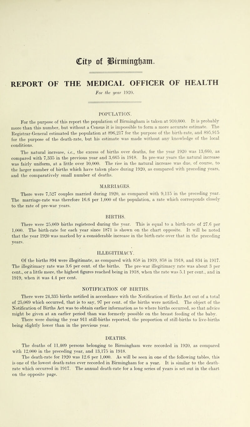 Citp of Jiirmingfjam. REPORT OF THE MEDICAL OFFICER OF HEALTH For the year 1920. POPULATION. For the purpose of this report the population of Birmingham is taken at 910,000. It is probably more than this number, but without a Census it is impossible to form a more accurate estimate. The Registrar-General estimated the population at 896,217 for the purpose of the birth-rate, and 89.5.915 for the purpose of the death-rate, but his estimate was made without any knowledge of the local conditions. The natural increase, i.e., the excess of births over deaths, for the year 1920 was 13,660, as compared with 7,335 in the previous year and 3,665 in 1918. In pre-war years the natural increase was fairly uniform, at a little over 10,000. The rise in the natural increase was due, of course, to the larger number of births which have taken place during 1920, as compared with preceding years, and the comparatively small number of deaths. MARRIAGES. There were 7,527 couples married during 1920, as compared with 9,115 in the preceding year. The marriage-rate was therefore 16.6 per 1,000 of the population, a rate which corresponds closely to the rate of pre-war years. BIRTHS. There were 25,069 births registered during the year. This is equal to a birth-rate of 27.6 per 1,000. The birth-rate for each year since 1871 is shown on the chart opposite. It will be noted that the year 1920 was marked by a considerable increase in the birth-rate over that in the preceding years. ILLEGITIMACY. Of the births 894 were illegitimate, as compared with 858 in 1919, 858 in 1918, and 834 in 1917. The illegitimacy rate was 3.6 per cent, of the births. The pre-war illegitimacy rate was about 3 per cent., or a little more, the highest figures reached being in 1918, when the rate was 5.1 per cent., and in 1919, when it was 4.4 per cent. NOTIFICATION OF BIRTHS. There were 24,335 births notified in accordance with the Notification of Births Act out of a total of 25,069 which occurred, that is to say, 97 per cent, of the births were notified. The object of the Notification of Births Act was to obtain earlier information as to where births occurred, so that advice might be given at an earlier period than was formerly possible on the breast feeding of the baby. There were during the year 911 still-births reported, the proportion of still-births to live-births being slightly lower than in the previous year. DEATHS. The deaths of 11,409 persons belonging to Birmingham were recorded in 1920, as compared with 12,000 in the preceding year, and 13,175 in 1918. The death-rate for 1920 was 12.6 per 1,000. As will be seen in one of the following tables, this is one of the lowest death-rates ever recorded in Birmingham for a year. It is similar to the death- rate which occurred in 1917. The annual death-rate for a long series of years is set out in the chart on the opposite page.