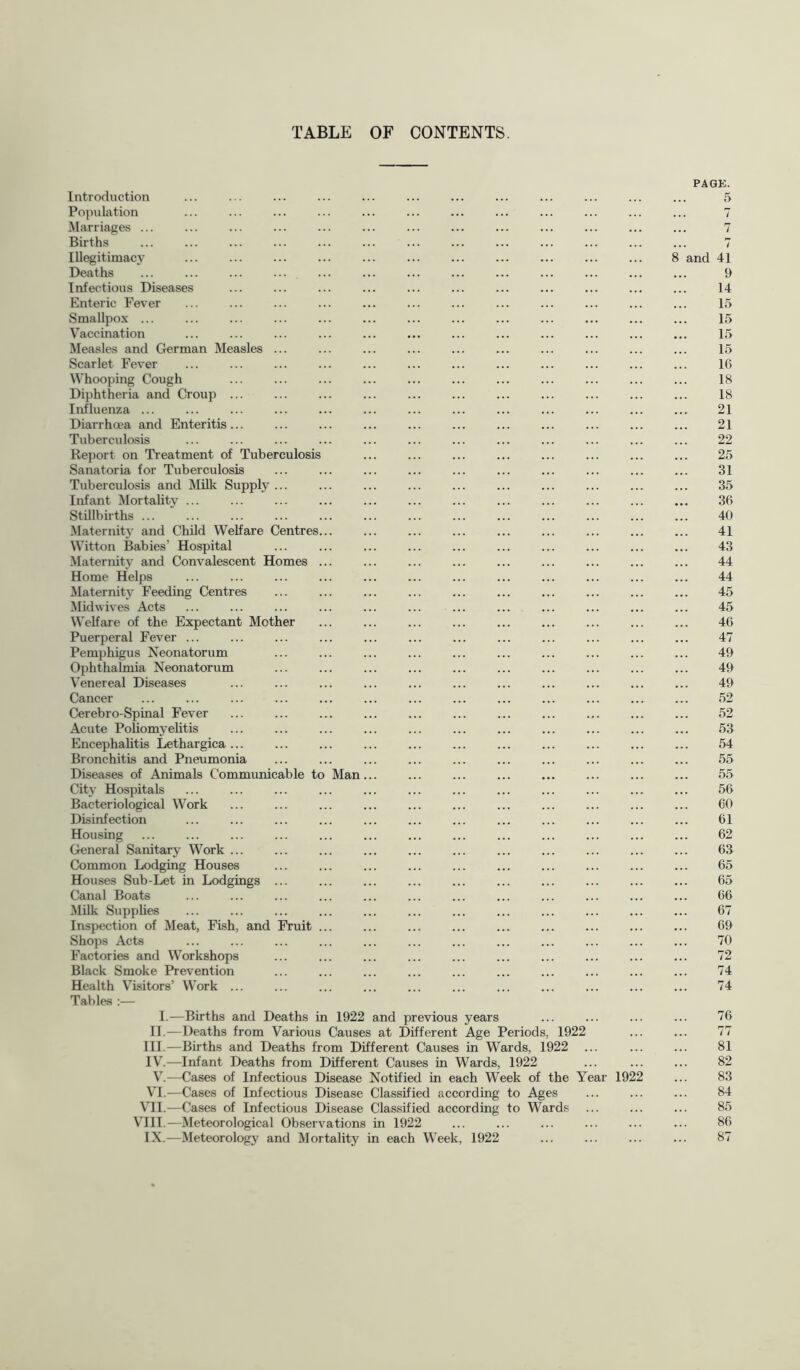 TABLE OF CONTENTS. PAGE. Introduction ... ... ... ... ... ... ... ... ... ... ... ... 5 Population ... ... ... ... ... ... ... ... ... ... ... ... 7 Marriages ... ... ... ... ... ... ... ... ... ... ... ... ... 7 Births ... ... ... ... ... ... ... ... ... ... ... ... ... 7 Illegitimacy 8 and 41 Deaths ... ... ... ... ... ... ... ... ... 9 Infectious Diseases ... ... ... ... ... ... ... ... ... ... ... 14 Enteric Fever ... ... ... ... ... ... ... ... ... ... 15 Smallpox ... ... ... ... ... ... ... 15 Vaccination ... ... ... ... ... ... ... ... ... ... ... ... 15 Measles and German Measles ... ... ... ... ... ... ... ... 15 Scarlet Fever ... ... ... ... ... ... ... ... ... ... ... ... 16 Whooping Cough ... ... ... ... ... ... ... ... ... ... ... 18 Diphtheria and Croup ... ... ... ... ... ... ... ... ... 18 Influenza ... ... ... ... ... ... ... ... ... ... ... ... ... 21 Diarrhoea and Enteritis... ... ... ... ... ... ... 21 Tuberculosis ... ... ... ... ... ... ... ... ... ... ... ... 22 Report on Treatment of Tuberculosis ... ... 25 Sanatoria for Tuberculosis ... ... ... ... ... ... ... ... ... ... 31 Tuberculosis and Milk Supply ... ... ... ... ... ... ... ... 35 Infant Mortality ... ... ... ... ... ... 36 Stillbirths ... ... ... ... ... ... ... ... ... ... ... ... ... 40 Maternit}’ and Child Welfare Centres... ... ... ... ... ... ... ... ... 41 Witton Babies’ Hospital ... ... ... ... ... ... ... ... ... ... 43 Maternity and Convalescent Homes ... ... ... ... ... ... ... ... ... 44 Home Helps ... ... ... ... ... ... ... ... ... ... ... ... 44 Maternity Feeding Centres ... ... ... ... ... ... ... ... 45 Muhvives Acts ... ... ... ... ... ... ... ... ... ... ... ... 45 Welfare of the Expectant Mother ... ... ... ... ... ... ... ... ... 46 Puerperal Fever ... ... ... ... ... ... ... 47 Pemphigus Neonatorum ... ... ... ... ... ... ... ... ... ... 49 Ophthalmia Neonatorum ... ... ... ... ... ... ... ... ... ... 49 V’enereal Diseases ... ... ... ... ... ... ... ... ... ... ... 49 Cancer ... ... ... ... ... ... ... ... ... ... ... ... ... 52 Cerebro-Spinal Fever ... ... ... ... ... ... ... ... ... ... ... 52 Acute Poliomyelitis ... ... ... ... ... ... ... ... ... 53 Encephalitis Lethargica ... ... ... ... ... ... ... ... ... ... ... 54 Bronchitis and Pneumonia ... ... ... ... ... ... ... ... ... ... 55 Diseases of Animals Communicable to Man... ... ... ... ... ... ... ... 55 City Hospitals ... ... ... ... ... ... ... ... ... ... ... ... 56 Bacteriological Work ... ... ... ... ... ... ... ... ... ... ... 60 Disinfection ... ... ... ... ... ... ... ... ... ... ... ... 61 Housing ... ... ... ... ... ... 62 General Sanitary Work ... ... ... ... ... ... ... ... ... ... ... 63 Common Lodging Houses ... ... ... ... ... ... ... ... 65 Houses Sub-Let in Lodgings ... ... ... ... ... ... ... ... ... ... 65 Canal Boats ... ... ... ... ... ... ... ... ... ... ... ... 66 Milk Supplies ... ... ... ... ... ... ... ... ... ... ... ... 67 Inspection of Meat, Fish, and Fruit ... ... ... ... ... ... ... ... ... 69 Shops Acts ... ... ... ... ... ... ... ... ... 70 Factories and Workshops ... ... ... ... ... ... ... ... ... ... 72 Black Smoke Prevention ... ... ... ... ... ... ... ... ... ... 74 Health Visitors’ Work ... ... ... ... ... ... ... ... ... ... ... 74 Tables :— I.—Births and Deaths in 1922 and previous years ... ... ... ... 76 II.—Deaths from Various Causes at Different Age Periods, 1922 ... ... 77 III.—Births and Deaths from Different Causes in Wards, 1922 ... ... ... 81 IV.—Infant Deaths from Different Causes in Wards, 1922 ... ... ... 82 —Cases of Infectious Disease Notified in each Week of the Year 1922 ... 83 VI.—Cases of Infectious Disease Classified according to Ages ... 84 VII.—Cases of Infectious Disease Classified according to Wards ... ... ... 85 Vni.—Meteorological Observations in 1922 ... ... ... ... ... ... 86 IX.—Meteorology and Mortality in each Week, 1922 ... ... ... ... 87