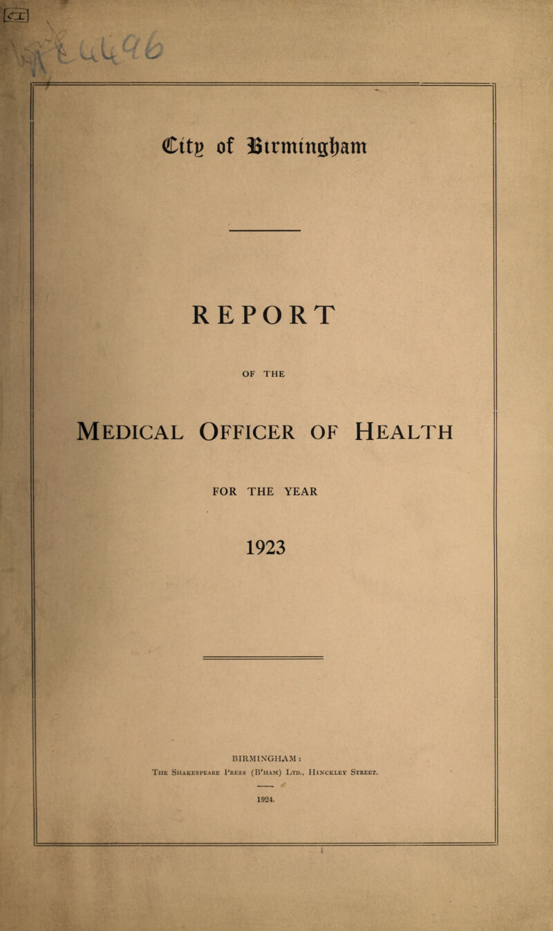 f-- - ■ ■ - Citg of Btrmmsijam REPORT OF THE Medical Officer of Health FOR THE YEAR 1923 BIRMINGHAM : The Shakespeare Press (B’ham) Ltd., Hinckley Street. 1924. I