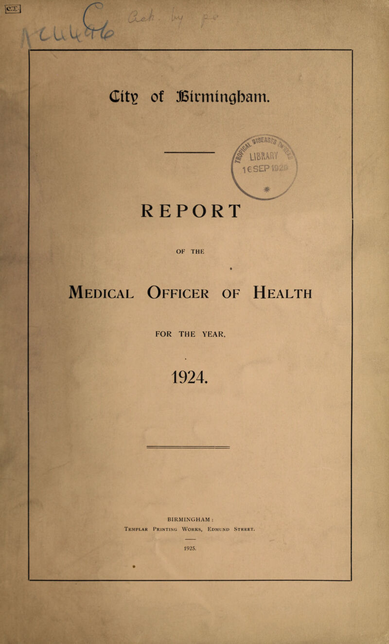 OF THE Medical Officer of Health FOR THE YEAR, 1924. BIRMINGHAM : Templar Printing Works, Edmund Street. 1925.