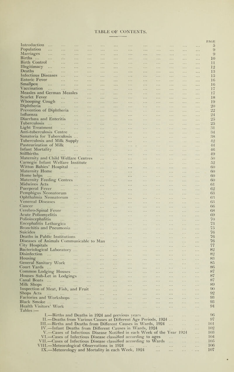 TABLE OF CONTENTS. Introduction ... Population Marriages Births ... Birth Control Illegitimacy Deaths Infectious Diseases ... Enteric Fever Smallpox Vaccination Measles and German Measles Scarlet Fever Whooping Cough Diphtheria Prevention of Diphtheria Influenza Diarrhoea and Enteritis Tuberculosis ... Light Treatment Anti-tuberculosis Centre Sanatoria for Tuberculosis ... Tuberculosis and Milk Supply Pasteurization of Milk Infant Mortality Stillbirths Maternity and Child Welfare Centres Carnegie Infant Welfare Institute Witton Babies’ Hospital Maternity Home Home helps Maternity Feeding Centres Mid wives Acts Puerperal Fever Pemphigus Neonatorum Ophthalmia Neonatorum Venereal Diseases Cancer Cerebro-Spinal Fever Acute Poliomyelitis ... Polioincephalitis Encephalitis Lethargica Bronchitis and Pneumonia ... Suicides Deaths in Public Institutions Diseases of Animals Communicable to M City Hospitals Bacteriological Laboratory ... Disinfection Housing General Sanitary Work Court Yards ... Common Lodging Houses ... Houses Sub-Let in Lodgings Canal Boats ... Milk Shops Inspection of Meat, Fish, and Fruit Shops Acts Factories and Workshops ... Black Smoke ... Health Visitors’ Work Tables I.—Births and Deaths in 1924 and previous years ... II.—Deaths from Various Causes at Different Age Periods, 1924 III. —Births and Deaths from Different Causes in Wards, 1924 IV. —Infant Deaths from Different Causes in Wards, 1924 V.—Cases of Infectious Disease Notified in each Week of the VI.—Cases of Infectious Disease classified according to ages VII.—Cases of Infectious Disease classified according to Wards VIII.—Meteorological Observations in 1924 IX.—Meteorology and Mortality in each Week, 1924 ar 19 24 PAGE 5 9 9 10 11 12 13 15 16 16 17 17 18 19 20 22 24 25 25 31 34 38 42 44 46 49 50 52 60 60 60 60 61 62 63 63 63 66 68 69 70 73 75 76 76 76 77 82 82 83 85 86 87 87 87 89 90 92 93 93 94 96 97 101 102 103 104 105 106 107