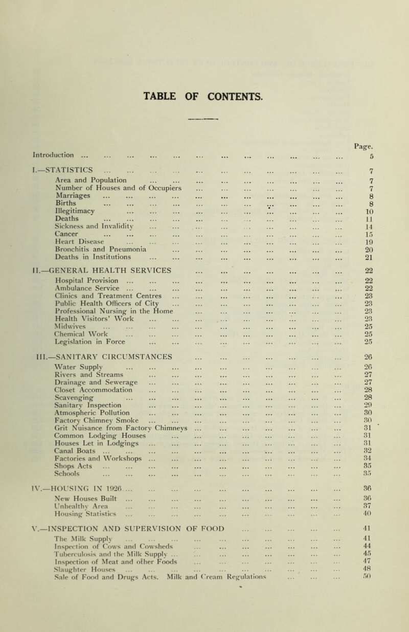 TABLE OF CONTENTS. Introduction Page. 5 I. _STATI.STICS Area and Population Number of Houses and of Occupiers Marriages Births Illegitimacy Deaths Sickness and Invalidity Cancer Heart Disease Bronchitis and Pneumonia Deaths in Institutions II. —GENERAL HEALTH SERVICES Hospital Provision .Ambulance Service ... Clinics and Treatment Centres Public Health Officers of City Professional Nursing in the Home Health Visitors’ Work Midwives Chemical Work Legislation in Force 7 7 7 8 8 10 II 14 15 19 20 21 22 22 22 23 23 23 23 25 25 25 HI.—SANITARY CIRCUMSTANCES Water Supply Rivers and Streams Drainage and Sewerage Closet Accommodation Scavenging Sanitary Inspection .Atmospheric Pollution Factory Chimney Smoke Grit Nuisance from Factory Chimneys Common Lodging Houses Houses Let in Lodgings Canal Boats ... Factories and Workshops ... Shops Acts Schools 26 26 27 27 28 28 29 30 30 31 31 31 32 34 35 35 IV.—HOUSING IN 1926 ... New Houses Built Unhealthy .Area Housing .Statistics 36 36 37 40 V.—INSPECTION AND SUPERVISION OF FOOD The .Milk Supply Inspection of Cows and Cowsheds 'I'uberculosis and the Milk Supply ... Inspection of Meat and other Foods .Slaughter Houses .Sale of Food and Drugs Acts. Milk and Cream Regulations 41 41 44 45 47 48