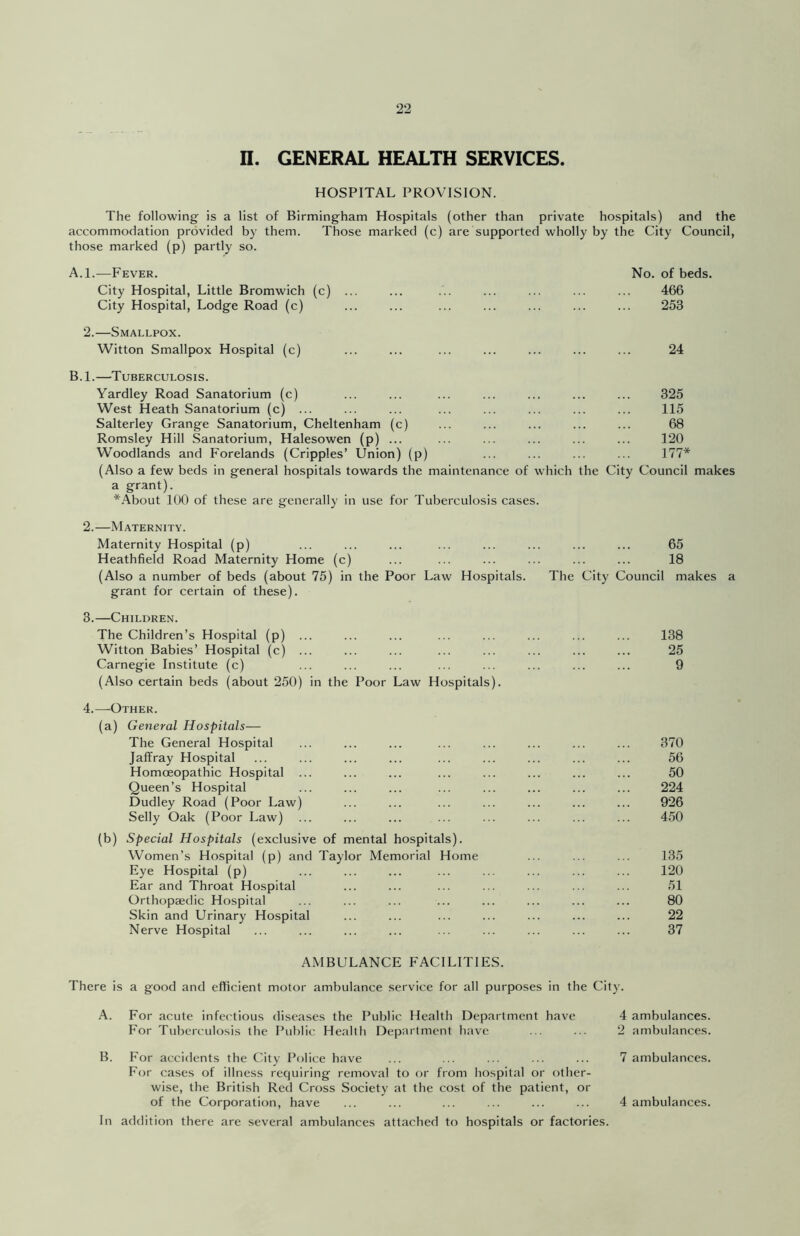 HOSPITAL PROVISION. The following is a list of Birmingham Hospitals (other than private hospitals) and the accommodation provided by them. Those marked (c) are supported wholly by the City Council, those marked (p) partly so. A.l.—Fever. City Hospital, Little Bromwich (c) City Hospital, Lodge Road (c) No. of beds. 466 253 2.—Smallpox. Witton Smallpox Hospital (c) 24 B.l.—Tuberculosis. Yardley Road Sanatorium (c) ... ... ... ... ... ... ... 325 West Heath Sanatorium (c) ... ... ... ... ... ... ... ... 115 Salterley Grange Sanatorium, Cheltenham (c) ... ... ... ... ... 68 Romsley Hill Sanatorium, Halesowen (p) ... ... ... ... ... ... 120 Woodlands and Forelands (Cripples’ Union) (p) ... ... ... ... 177* (Also a few beds in general hospitals towards the maintenance of which the City Council makes a grant). *About 100 of these are generally in use for Tuberculosis cases. 2. —Maternity. Maternity Hospital (p) ... ... ... ... ... ... ... ... 65 Heathfield Road Maternity Home (c) ... ... ... ... ... ... 18 (Also a number of beds (about 75) in the Poor Law Hospitals. The City Council makes a grant for certain of these). 3. —Children. The Children’s Hospital (p) ... ... ... ... ... ... ... ... 138 Witton Babies’ Hospital (c) ... ... ... ... ... ... ... ... 25 Carnegie Institute (c) ... ... ... ... ... ... ... ... 9 (Also certain beds (about 250) in the Poor Law Hospitals). 4.—Other. (a) General Hospitals— The General Hospital ... ... ... ... ... ... ... ... 370 Jaffray Hospital ... ... ... ... ... ... ... ... ... 56 Homoeopathic Hospital ... ... ... ... ... ... ... ... 50 Queen’s Hospital ... ... ... ... ... ... ... ... 224 Dudley Road (Poor Law) ... ... ... ... ... ... ... 926 Selly Oak (Poor Law) ... ... ... ... ... ... ... ... 450 (b) Special Hospitals (exclusive of mental hospitals). Women’s Hospital (p) and Taylor Memorial Home ... ... ... 135 Eye Hospital (p) ... ... ... ... ... ... ... ... 120 Ear and Throat Hospital ... ... ... ... ... ... ... 51 Orthopaedic Hospital ... ... ... ... ... ... ... ... 80 Skin and Urinary Hospital ... ... ... ... ... ... ... 22 Nerve Hospital ... ... ... ... ... ... ... ... ... 37 AMBULANCE FACILITIES. There is a good and ellicient motor ambulance service for all purposes in the City. A. For acute infet'tious diseases the Public Health Department have For Tuberculosis the Public Health Department have 4 ambulances. 2 ambulances. B. For accidents the City Police have ... ... ... ... ... 7 ambulances. For cases of illness requiring removal to or from hospital or other- wise, the British Red Cross Society at the cost of the patient, or of the Corporation, have ... ... ... ... ... ... 4 ambulances. In addition there are several ambulances attached to hospitals or factories.