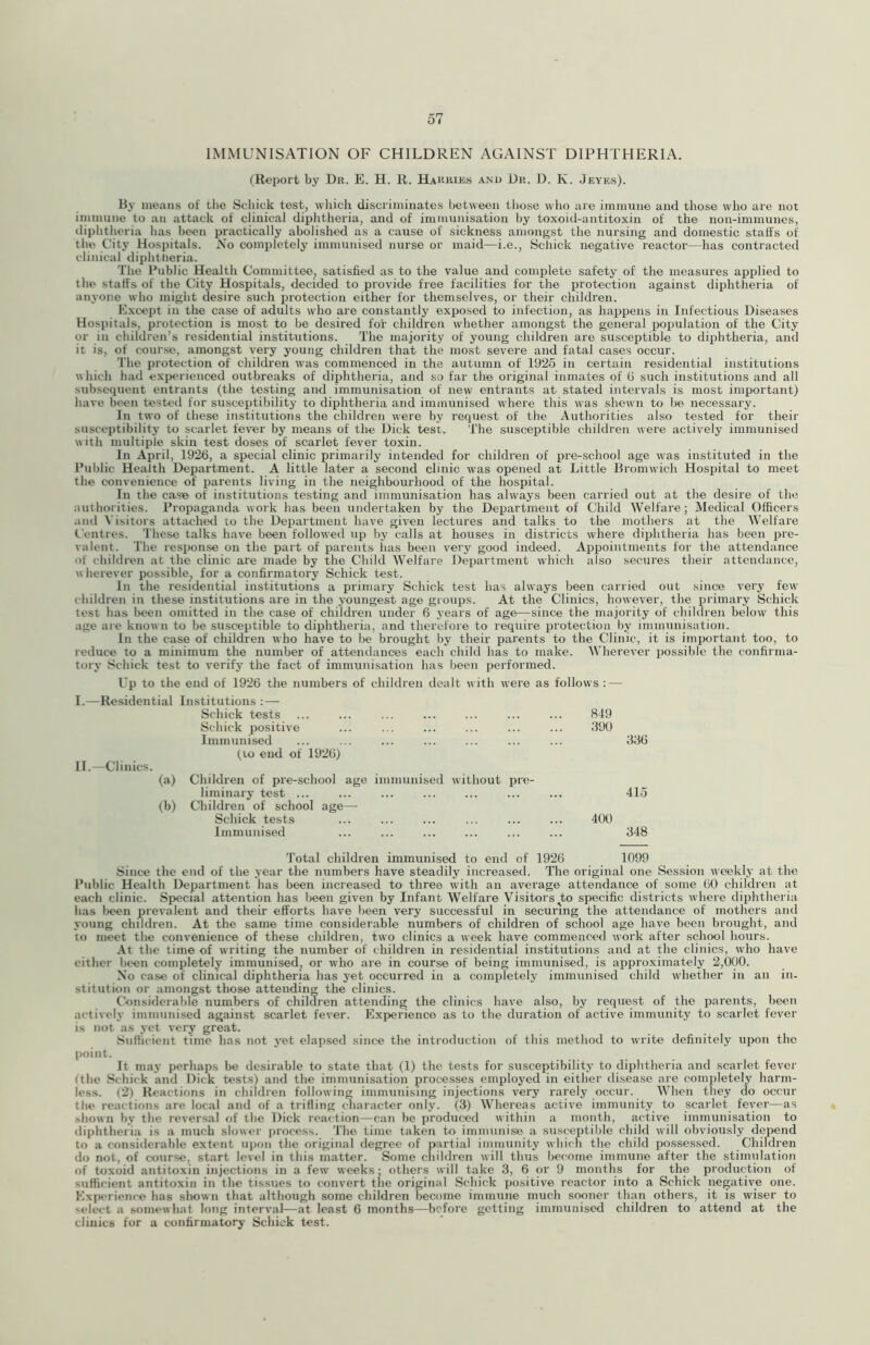 IMMUNISATION OF CHILDREN AGAINST DIPHTHERIA. (Report by Dii. E. H. R. Hakkies and Dii. D. K. Jf.ye.s). By means of the Schick test, which discriminates between those who are immune and those who are not immune to an attack of clinical diphtheria, and of immunisation hy toxoid-antitoxin of the non-immunes, iliphtlieria has been practically abolished as a cause of sickness amongst the nursing and domestic staffs of the City Hospitals. iVo completely immunised nurse or maid—i.e., Schick negative leactor—has contracted clinical diphtlieria. The Public Health Committee, satisfied as to the value and complete safety of the measures applied to the staffs of the City Hospitals, decided to provide free facilities for the protection against diphtheria of anyone who might desire such protection either for themselves, or their children. Except in the case of adults who are constantly exposed to infection, as happens in Infectious Diseases Hospitals, protection is most to be desired for children whether amongst the general population of the City or in children’s residential institutions. The majority of young children are susceptible to diphtheria, and it is, of course, amongst very young children that the most severe and fatal cases occur. The protection of children was commenced in the autumn of 1925 in certain residential institutions whicli had experienced outbreaks of diphtheria, and so far the original inmates of (i such institutions and all subsequent entrants (the testing and immunisation of new entrants at stated intervals is most important) have been tested for susceptibility to diphtheria and immunised where this was shewn to be necessary. In two of these institutions the children were bj’ request of the Authorities also tested for their susceptibility to scarlet fever bj' means of the Dick test. The susceptible children were actively immunised aith multiple skin test doses of scarlet fever toxin. In April, 1926, a special clinic primarily intended for children of pre-school age was instituted in the Public Health Department. A little later a second clinic was opened at Little Bromwich Hospital to meet the convenience of parents living in the neighbourhood of the hospital. In the case of institutions testing and immunisation has always been carried out at the desire of the authorities. Proijaganda work has been undertaken by the Department of Child Welfare; Medical Officers and Visitors attached to the Department have given lectures and talks to the mothers at the Welfare Centres. These talks have been followed up by calls at houses in districts where diphtheria has been pre- valent. The resixmse on the part of parents has been very good indeed. Appointments for the attendance of children at the clinic are made by the Child Welfare Department which also secures their attendance, wherever possible^ for a confirmatory Schick test. In the residential institutions a primary Schick test has always been carried out since very few children in these institutions are in the youngest age groups. At the Clinics, however, the primary Schick test has lieen omitted in the case of children under 6 years of age—since the majority of chiltiren below this age are known to be susceptible to diphtheria, and therefore to require protection by immunisation. In the case of children who have to be brought by their parents to the Clinic, it is important too, to reduce to a minimum the number of attendances each child has to make. Wherever possible the confirma- tory Schick test to verify the fact of immunisation has been performed. Up to the end of 1926 the numbers of children dealt with were as follows : — I. —Residential Institutions : — Schick tests ... ... ... ... ... ... ... 849 Schick positive ... ... ... ... ... ... 390 Immunised ... ... ... ... ... ... ... 336 (VO end of 1926) II. —Clinics. (a) Children of pre-school age immunised without iire- liminary test ... ... ... ... ... ... ... 415 (b) Children of school age— Schick tests ... ... ... ... ... ... 400 Immunised ... ... ... ... ... ... 348 Total children immunised to end of 1926 1099 Since the end of the year the numbers have steadily increased. The original one Session weekly at the I’ublic Health Department has been increased to three with an average attendance of some 60 children at each clinic. Sp>ecial attention has l>een given by Infant Welfare Visitors ^to specific districts where diphtheria has been prevalent and their efforts have been very successful in securing the attendance of mothers and young children. At the same time considerable numbers of children of school age have been brought, and to meet the convenience of these children, two clinics a week have commenced work after school hours. At the time of writing the number of children in residential institutions and at the clinics, who have either bc^n completely immunisedj or who are in course of being immunised, is approximately 2,000. No case of clinical diphtheria has yet occurred in a completely immunised child whether in an in- stitution or amongst those attending the clinics. Considerable numbers of children attending the clinics have also, by request of the parents, been actively immunised against scarlet fever. Expierienco as to the duration of active immunity to scarlet fever is not as yet very great. Sufficient time has not yet elapsed since the introduction of this method to write definitely upon the point. It may perhaps be desirable to state that (1) the tests for susceptibility to diphtheria and scarlet fever (the S(;hick and Dick tests) and the immunisation processes employed in either disease are completely harm- less. (2) Reactions in children following immunising injections very rarely occur. When they do occur the reactions are local and of a trifling cmaracter only. (3) Whereas active immunity to scarlet fever—as .sliown by the reversal of the Dick reaction—can be produced within a month, active immunisation to diphtheria is a much slower process. The time taken to immiinis'e a susceptible child will obviously depend to a considerable extent upon the original degree of partial immunity which the child pof5SCSsed. Children do not, of course, start level in this matter. Some children will thus become immune after the stimulation of toxoid antitoxin injections in a few weeks: others will take 3, 6 or 9 months for the production of sufficient antitoxin in the tissues to convert the original Schick positive reactor into a Schick negative one. Experience has shown that although some children become immune much sooner than others, it is wiser to '■elect a somewhat long interval—at least 6 months—before getting immunised children to attend at the clinics for a confirmatory Schick test.