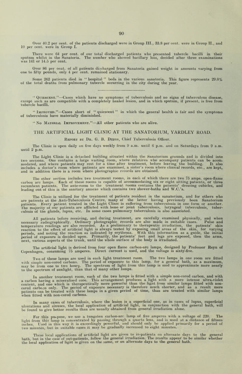 Over 40.2 per cent, of the patients discharged were in Group III., 33.8 per cent, were in Group II., and 10 per cent, were in Group I. There were 64 per cent, of our total discharged patients who presented tubercle bacilli in their sputum whilst in the Sanatoria. The number who showed bacillary loss, decided after three examinations was 141 or 14.5 per cent. Over 86 per cent, of all patients discharged from Sanatoria gained weight in amounts varying from one to fifty pounds, only 4 per cent, remained stationary. Some 262 patients died in “ hospital ” beds in the various sanatoria. This figure represents 29.0% of the total deaths from pulmonary tubercle occurring in the city during the year. “ Quiescent.”—Cases which have no symptoms of tuberculosis and no signs of tuberculous disease, except such as are compatible with a completely healed lesion, and in which sputnm, if present, is free from tubercle bacilli. “Improved.”—Cases short of “quiescent” in which the general health is fair and the symptoms of tuberculosis have materially diminished. “ No Material Improvement.”—All other patients who are alive. THE ARTIFICIAL LIGHT CLINIC AT THE SANATORIUM, YARDLEY ROAD. Report by Dr. G. B. Dixon, Chief Tuberculosis Officer. The Clinic is open daily on five days weekly from 9 a.m. until 6 p.m. and on Saturdays from 9 a.m. until 2 p.m. The Light Clinic is a detached building situated within the Sanatorium grounds and is divided into two sections. One contains a large waiting rpom, vvliere relatives who accompany patients can be acom- modated, and where patients may rest for a time after treatment, before leaving the building. It also includes a doctor’s room where patients are examined, a sister’s room where clinical records, etc., are kept, and in addition there is a room where photographic records are obtained. The other section includes two treatment rooms, in each of which there are two 75 amps, open-flame carbon arc lamps. Each of these rooms is capable of accommodating six or eight sitting patients, or three recumbent patients. The ante-room to the treatment rooms contains the patients’ dressing cubicles, and leading out of this is the sanitary annexe which contains two shower-baths and W.C.’s. The Clinic is utilized for the treatment of patients resident in the sanatorium, and for others who are patients at the Anti-Tuberculosis Centre, many of the latter having previously been Sanatorium patients. Every patient treated in the Light Clinic is suffering from tubercnlosis in one form or another. The majority of our patients are afflicted with bone or joint tuberculosis, laryngeal tuberculosis, tuber- culosis of the glands, lupus, etc. In some cases pulmonary tuberculosis is also associated. All patients before receiving, and during treatment, are carefully examined physically, and when necessary radiographically. Ordinary photographic records are also made in suitable cases. Pulse and temperature readings are also recorded. As a preliminary to therapeutic irradiation, the patients’ skin reaction to the effect of artificial light is always tested by exposing small areas of the skin, for varying periods, and noting the reaction as indicated by erythema. With this information as a guide, the initial period of exposure is decided upon. Primarily, the patients’ feet and legs are exposed, then the arms, next, various aspects of the trunk, until the whole surface of the body is irradiated. The artificial light is derived from four open flaine carbon-arc lamps, designed by Professor Reyn of Copenhagen, consuming 75 amperes. Direct current is used, and the voltage is sixty-five. Two of these lamps are used in each light treatment rcmm. The two lamps in one room are fitted with simple non-cored carbons. The period of exposure to this lamp, for a general bath, as a maximum, may be from one to two hourg. The spectrum of light from this lamp is said to approximate more nearly to the spectrum of sunlight, than that of many other lamps. In another treatment room, each of the two lamps is fitted with a simple non-cored carbon, and with a carbon having a mineralised core. This arrangement produces a light with a more intense ultra-violet content and one which is therapeutically more powerful than the liglit from similar lamps fitted with non- cored carbons only. The period of exposure necessary is therefore much shorter, and as a result more patients can be treated with these lamps in a given period of time, than are treated with similar lamps when fitted with non-cored carbons. In many cases of tuberculosis, where the lesion is a superficial one, as in cases of lupus, superficial ulcerations and sinuses, the local application of artificial light, in conjunction with the general bath, will be found to give better results than are usually obtained from general irradiation alone. For this pu«pose, we use a tungsten carl)on-arc lamp of five amperes with a voltage of 220. The light from this lamp is concentrated by passing through a quartz lens, and is used at a distance of fifteen iimhes. U.sed in this way it is exceedingly powerful, and should only be applied primarily for a period of two minutes, but in suitable cases it may be gradually increa.sed to eiglit minutes. These local applications of artificial light are given to in-patients on alternate days to the general bath, but in the case of out-patients, follow the general irradiation. The results appear to be similar whether the local application of light is given on the same, or on alternate days to the general bath.