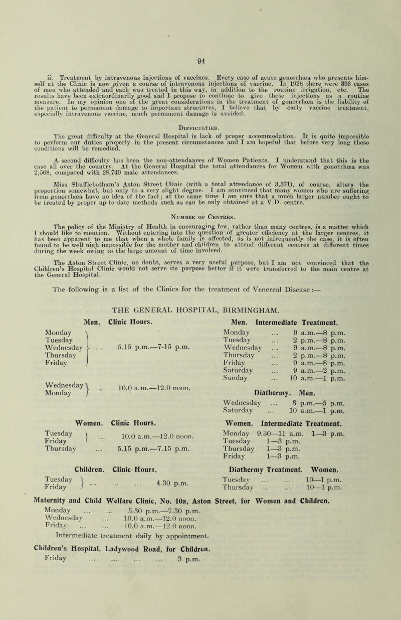 ii. Treatment by intravenous injections of vaccines. Every case of acute gonorrhoea who presents him- self at the Clinic is now given a course of intravenous injections of vaccine. In 1926 there were 393 cases of men who attended and each was treated in this way, in addition to the routine irrigation, etc. The results have been extraordinarily good and I propose to continue to give these injections as a routine measure. In my opinion one of the great considerations in the treatment of gonorrhoea is the liability of the patient to permanent damage to important structures, I believe that by early vaccine treatment, especially intravenous vaccine, much permanent damage is avoided. Difficulties. The great difficulty at the General Hospital is lack of proper accommodation. It is quite impossible to perform our duties properly in the present circumstances and I am hopeful that before very long these conditions will be remedied. A second difficulty has been the non-attendances of Women Patients. I understand that this is the case all over the country. At the General Hospital the total attendances for Women with gonorrhoea was 2,568, compared with 28,740 male attendances. Miss Shufflebotham’s Aston Street Qinic (with a total attendance of 3,371), of course, alters the proportion somewhat, but only to a very slight degree. I am convinced that many women who are suffering from gonorrhoea have no idea of the fact; at the same time I am sure that a much larger number ought to be treated by proper up-to-date methods such as can be only obtained at a V.D. centre. Number of Centres. The policy of the Ministry of Health in encouraging few, rather than many centres, is a matter which I should like to mention. Without entering into the question of greater efficiency at the larger centres, it has been apparent to me that when a whole family is affected, as is not infrequently the case, it is often found to be well nigh impossible for the mother and children to attend different centres at different times during the week owing to the large amount of time involved. The Aston Street Clinic, no doubt, serves a very useful purpose, but I am not convinced that the Cliildren’s Hospital Clinic would not serve its purpose better if it were transferred to the main centre at the General Hospital. The following is a list of the Clinics for the treatment of Venereal Disease:— THE GENERAL HOSPITAL, BIRMINGHAM. Men. Clinic Hours. Men. Intermediate Treatment. Monday ) Monday 9 a.m.—8 p.m. Tuesday Tuesday 2 p.m.—8 p.m. Wednesday - ... 5.15 p.m.—7-15 p.m. Wednesday 9 a.m.^—8 p.m. Thursday Thursday 2 p.m.—8 p.m. Friday Friday 9 a.m.—8 p.m. Saturday 9 a.m.—2 p.m. Sunday 10 a.m.—1 p.m. Wednesday' 1 ... 10.0 a.m.—12.0 noon. Monday I Diathermy. Men. Wednesday 3 p.m.—5 p.m. Saturday 10 a.m.—1 p.m. Women. Clinic Hours. Women. Intermediate Treatment. Tuesday | 10.0 a.m.—12.0 noon. Friday ) Thursday ... 5.15 p.m.—7.15 p.m. Monday 9.30—11 a.m. 1—3 p.m. Tuesday 1—3 p.m. Thursday 1—3 p.m. Friday 1—3 p.m. Children. Clinic Hours. Diathermy Treatment. Women. Tuesday Friday 4.30 p.m. Tuesday Thursday 10—1 p.m. 10—1 p.m. Maternity and Child Welfare Clinic, No. 10a, Aston Street, for Women and Children. Monday ... ... 5.30 p.m.—7.30 p.m. Wednesday ... 10.0 a.m.—12.0 noon. Friday 10.0 a.m.—12.0 noon. Intermediate treatment daily by appointment. Children’s Hospital, Ladywood Road, for Children. Friday 3 p.m.