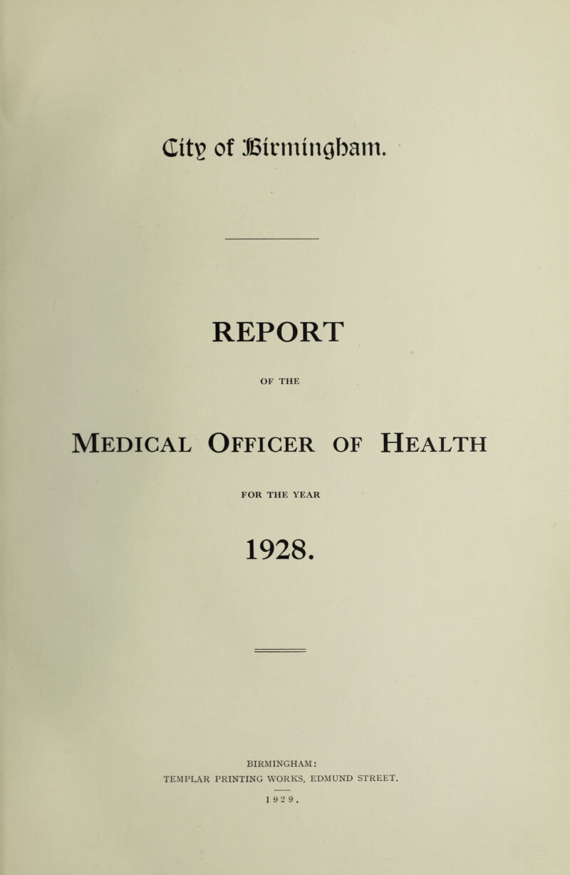 of BirmiiiGbam. REPORT OF THE Medical Officer of Health FOR THE YEAR 1928. BIRMINGHAM: TEMPLAR PRINTING WORKS, EDMUND STREET. 1 92 9,