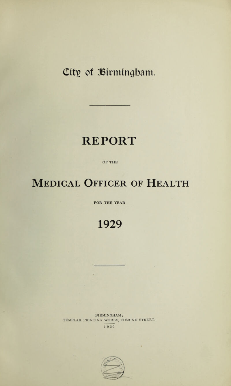 REPORT OF THE Medical Officer of Health FOR THE YEAR 1929 BIRMINGHAM : TEMPLAR PRINTING WORKS, EDMUND STREET. 19 30