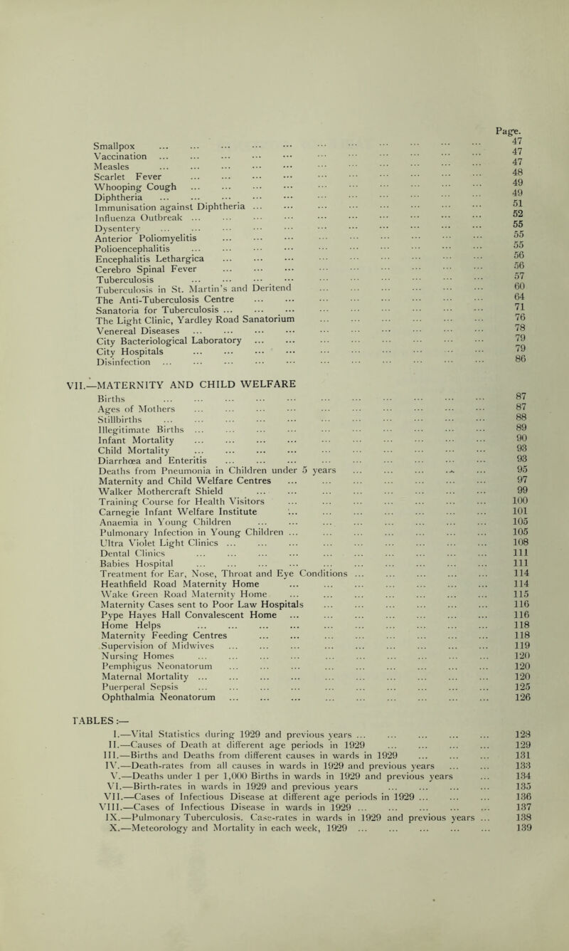 Smallpox Vaccination Measles Scarlet Fever Whooping Cough Diphtheria Immunisation against Diphtheria ... Influenza Outbreak ... Dysentery Anterior Poliomyelitis Polioencephalitis Encephalitis Lethargica Cerebro Spinal Fever Tuberculosis Tuberculosis in St. Martin’s and Deritend The Anti-Tuberculosis Centre Sanatoria for Tuberculosis The Light Clinic, Yardley Road Sanatorium Venereal Diseases City Bacteriological Laboratory City Hospitals Disinfection VIL—MATERNITY AND CHILD WELFARE Births Ages of Mothers Stillbirths Illegitimate Births Infant Mortality Child Mortality Diarrhoea and Enteritis Deaths from Pneumonia in Children under 5 years Maternity and Child Welfare Centres Walker Mothercraft Shield Training Course for Health Visitors Carnegie Infant Welfare Institute Anaemia in Young Children Pulmonary Infection in Young Children ... Ultra Violet Light Clinics ... Dental Clinics Babies Hospital Treatment for Ear, Nose, Throat and Eye Conditions Heathfield Road Maternity Home Wake Green Road Maternity Home Maternity Cases sent to Poor Law Hospitals Pype Hayes Hall Convalescent Home Home Helps Maternity Feeding Centres Supervision of Midwives Nursing Homes Pemphigus Neonatorum Maternal Mortality ... Puerperal Sepsis Ophthalmia Neonatorum Page. 47 47 47 48 49 49 51 52 55 55 55 56 56 57 60 64 71 76 78 79 79 86 87 87 88 89 90 93 93 95 97 99 100 101 105 105 108 111 111 114 114 115 116 116 118 118 119 120 120 120 125 126 FABLES 1.—Vital Statistics during 1929 and previous years ... ... ... ... ... 128 II.—Causes of Death at different age periods in 1929 ... ... ... ... 129 HI.—Births and Deaths from different causes in wards in 1929 ... ... ... 131 I\’.—Death-rates from all causes in wards in 1929 and previous years ... ... 133 —Deaths under 1 per 1,000 Births in wards in 1929 and previous years ... 134 VI.—Birth-rates in wards in 1929 and previous years ... ... ... ... 135 VIL—Cases of Infectious Disease at different age periods in 1929 ... ... ... 136 VHI.—Cases of Infectious Disease in wards in 1929 ... ... ... ... ... 137 IX.—Pulmonary Tuberculosis. Case-rates in wards in 1929 and previous years ... 138 X.—Meteorology and Mortality in each week, 1929 ... ... ... ... ... 139