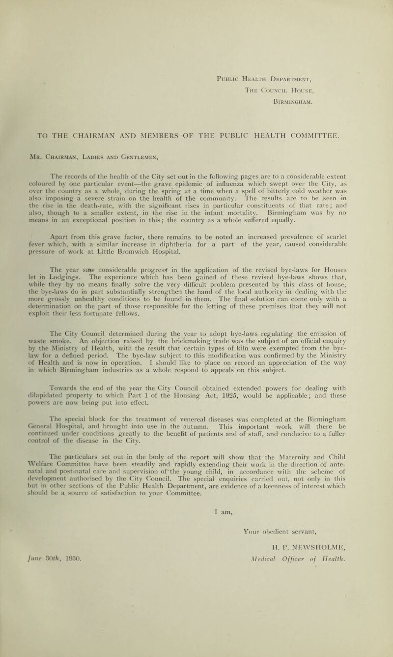 Public Health Department, The Col’ncil House, Birmingham. TO THE C'HAIRM.AN AND MEMBERS OF THE PUBLIC HEALTH COMMITTEE. Mr. Chairm.an, Ladies and Gentlemen, The records of the health of the City set out in the following' pages are to a considerable extent coloured by one particular event—the grave epidemic of influenza which swept over the City, as over the country as a whole, during the spring at a time when a spell of bitterly cold weather was also imposing a severe strain on the health of the community. The results are ito be seen in the rise in the death-rate, with the significant rises in particular constituents of that rate; and also, though to a smaller extent, in the rise in the infant mortality. Birmingham was by no means in an exceptional position in this ; the country as a whole suffered equally. -Apart from this grave factor, there remains to be noted an increased prevalence of scarlet fever which, with a similar increase in diphtheria for a part of the year, caused considerable pressure of work at Little Bromwich Hospital. The year sa^v considerable progress? in the application of the revised bye-laws for Houses let in Lodgings. The experience which has been gained of these revised bye-laws shows that, while they by no means finally solve the very difficult problem presented by this class of house, the bye-laws do in part substantially strengthen the hand of the local authority in dealing with the more grossly unhealthy conditions to be found in them. The final solution can come only with a determination on the part of those responsible for the letting of these premises that they will not exploit their less fortunate fellows. The City Council determined during the year to adopt bye-laws regulating the emis.sion of waste smoke. An objection raised by the brickmaking trade was the subject of an official enquiry by the Ministry of Health, with the result that certain types of kiln were exempted from the bye- law for a defined period. The bye-law subject to this modification was confirmed by the Ministry of Health and is now in operation. I should like to place on record an appreciation of the way in which Birmingham industries as a whole respond to appeals on this subject. Towards the end of the year the City Council obtained extended powers for dealing with dilapidated property to which Part 1 of the Housing Act, 1925, would be applicable; and these powers are now being put into effect. The special block for the treatment of venereal diseases was completed at the Birmingham General Hospital, and brought into use in the autumn. This important work will there be continued under conditions greatly to the benefit of patients and of staff, and conducive to a fuller control of the disease in the City. The particulars set out in the body of the report will show that the Maternity and Child AA’elfare Committee have been steadily and rapidly extending their work in the direction of ante- natal and post-natal care and supervision of'the young child, in accordance with the scheme of development authorised by the City Council. The special enquiries carried out, not only in this but in other sections of the Public Health Department, are evidence of a keenness of interest which should be a source of satisfaction to your Committee. I am. AMur obedient servant, June flO/li, 1030. H. P. NEWSHOLME, Medical Officer of Health.