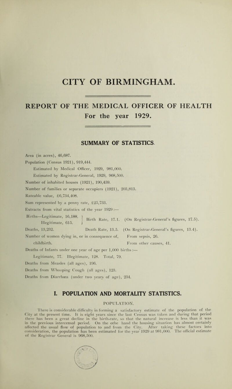 CITY OF BIRMINGHAM REPORT OF THE MEDICAL OFFICER OF HEALTH For the year 1929. SUMMARY OF STATISTICS. Area (in acres), 46,687. Population (Census 1921), 919,444. Estimated by Medical Officer, 1929, 981,000. Estimated by Registrar-General, 1929, 968,.500. Number of inhabited houses (1921), 190,459. Number of families or separate occupiers (1921), 203,813. Rateable value, i6,734,408. .Sum represented by a penny rate, t25,733. Extracts from vital statistics of the year 1929:— Births—Legitimate, 16,188. ) i Birth Rate, 17.1. (On Registrar-General’s figures. Illegitimate, 615. Deaths, 13,2.32. Death Rate, 13.5. Number of women dying in, or in consequence of, childbirth. Deaths of Infants under one year of age per 1,000 births :— Legitimate, 77. Illegitimate, 128. Total, 79. Deaths from Measles (all ages), 196. Deaths from Whooping Cough (all ages), 123. Deaths from Diarrhoea (under two years of age), 2.34. (On Registrar-General’s figures, From sepsis, 26. From other causes, 41. 17.5). 13.4). I. POPULATION AND MORTALITY STATISTICS. POPULATION. There is considerable difficulty in forming a satisfactory estimate of the population of the City at the present time. It is eight vears since the last ('ensus was taken and during that period there has been a great decline in the birth-rate, so that the natural increase is less than it was in the previous interccnsal period. On the othc hand the housing situation has almost certainly alfected the usual flow of population to and from the City. After taking these factors into consideration, the population has been estimated for the year 1929 at 981,()()(). The official estimate of the Registrar General is 968,500.