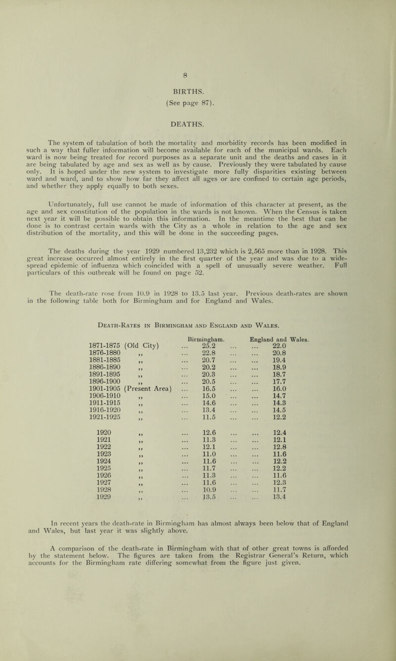 BIRTHS. (See page 87). DEATHS. The system of tabulation of both the mortality and morbidity records has been modified in such a way that fuller information will become available for each of the municipal wards. Each w’ard is now being treated for record purposes as a separate unit and the deaths and cases in it are being tabulated by age and sex as well as by cause. Previously they were tabulated by cause only. It is hoped under the new system to investigate more fully disparities existing between ward and ward, and to show how far they affect all ages or are confined to certain age periods, and whether they apply equally to both sexes. Unfortunately, full use cannot be made of information of this character at present, as the age and sex constitution of the population in the wards is not known. When the Census is taken next year it will be possible to obtain this information. In the meantime the best that can be done is to contrast certain wards with the City as a whole in relation to the age and sex distribution of the mortality, and this will be done in the succeeding pages. The deaths during the year 1929 numbered 13,232 which is 2,565 more than in 1928. This great increase occurred almost entirely in the first quarter of the year and was due to a wide- spread epidemic of influenza which coincided with a spell of unusually severe weather. Full particulars of this outbreak will be found on page 52. The death-rate rose from 1U.9 in 1928 to 13.5 last year. Previous death-rates are shown in the following table both for Birmingham and for England and Wales. Death-Rates in Birmingham and England and Wales. 1871-1875 (Old City) Birmingham. 25.2 England and Wales. 22.0 1876-1880 y y 22.8 20.8 1881-1885 y y 20.7 19.4 1886-1890 y y 20.2 18.9 1891-1895 y y 20.3 18.7 1896-1900 y y 20.5 17.7 1901-1905 (Present Area) 16.5 16.0 1906-1910 y y 15.0 14.7 1911-1915 y y 14.6 14.3 1916-1920 y y 13.4 14.5 1921-1925 y y 11.5 12.2 1920 y y 12.6 12.4 1921 y y 11.3 12.1 1922 y y 12.1 12.8 1923 y y 11.0 11.6 1924 y y 11.6 12.2 1925 y y 11.7 12.2 1926 y) 11.3 11.6 1927 y y 11.6 12.3 1928 y y 10.9 11.7 1929 y y 13.5 13.4 In recent years the death-rate in Birmingham has almost always been below that of England and Wales, but last year it was slightly above. A comparison of the death-rate in Birmingham with that of other great towns is afforded by the statement below. The figures are taken from the Registrar General’s Return, which accounts for the Birmingham rate differing somewhat from the figure just given.