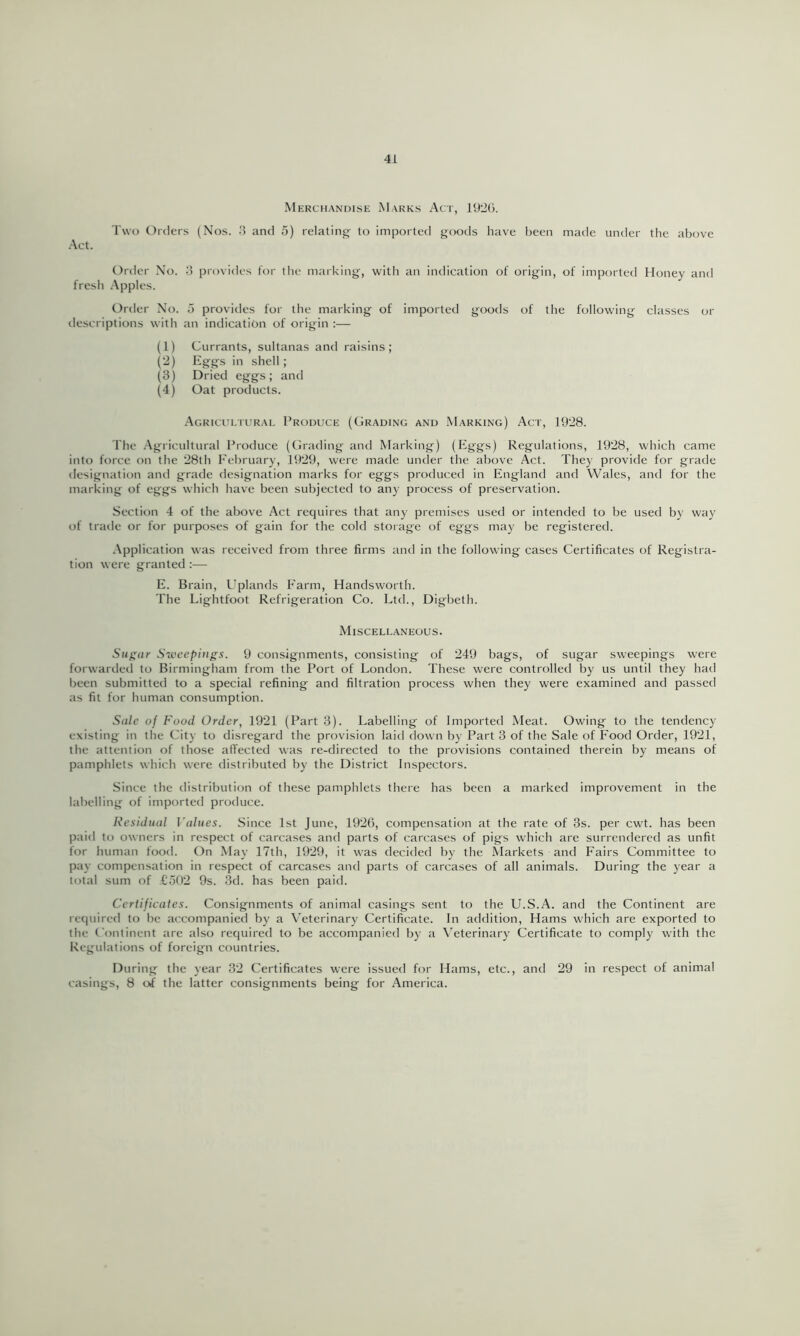 Merchandise Marks Act, 1920. Two Orders (Nos. 3 and 5) relating- to imported goods have been made under the above Act. Order No. 0 provides for the marking, with an indication of origin, of imported Honey and fresh Apples. Order No. 5 provides for the marking of imported goods of the following classes or descriptions with an indication of origin :— (1) Currants, sultanas and raisins; (2) Eggs in shell ; (3) Dried eggs; and (4) Oat products. .Agrictu.turai, Produce (Grading and Marking) Act, 1928. The .Agricultural Produce (Grading and Marking) (Eggs) Regulations, 1928, which came into force on the 28th February, 1929, were made under the above Act. They provide for grade designation and grade designation marks for eggs produced in England and Wales, and for the marking of eggs which have been subjected to any process of preservation. Section 4 of the above Act requires that any premises used or intended to be used by way of trade or for purposes of gain for the cold storage of eggs may be registered. .\pplication was received from three firms and in the following cases Certificates of Registra- tion were granted :— E. Brain, I'plands Farm, Handsworth. The Lightfoot Refrigeration Co. Ltd., Digbeth. Miscellaneous. Sugar Su'cepings. 9 consignments, consisting of 249 bags, of sugar sweepings were forwardeil to Birmingham from the Port of London. These were controlled by us until they had been submitted to a special refining and filtration process when they were examined and passed as fit for human consumption. Sale of Food Order, 1921 (Part 3). Labelling of Imported Meat. Owing to the tendency existing in the City to disregard the provision laid down by Part 3 of the Sale of Food Order, 1921, the attention of those affected was re-directed to the provisions contained therein by means of pamphlets which were distributed by the District Inspectors. Since the distribution of these pamphlets there has been a marked improvement in the labelling of imported produce. Residual Values. .Since 1st June, 1926, compensation at the rate of 3s. per cwt. has been paid to owners in respect of carcases and parts of carcases of pigs which are surrendered as unfit for human food. On May 17th, 1929, it was decided by the Markets and Fairs Committee to pay compensation in respect of carcases and parts of carcases of all animals. During the year a total sum of £a02 9s. 3d. has been paid. Certificates. Consignments of animal casings sent to the U.S.A. and the Continent are required to be accompanied by a Veterinary Certificate. In addition. Hams which are exported to the Continent are also required to be accompanied by a Veterinary Certificate to comply with the Regulations of foreign countries. During the year 32 Certificates were issued for Hams, etc., and 29 in respect of animal casings, 8 of the latter consignments being for America.