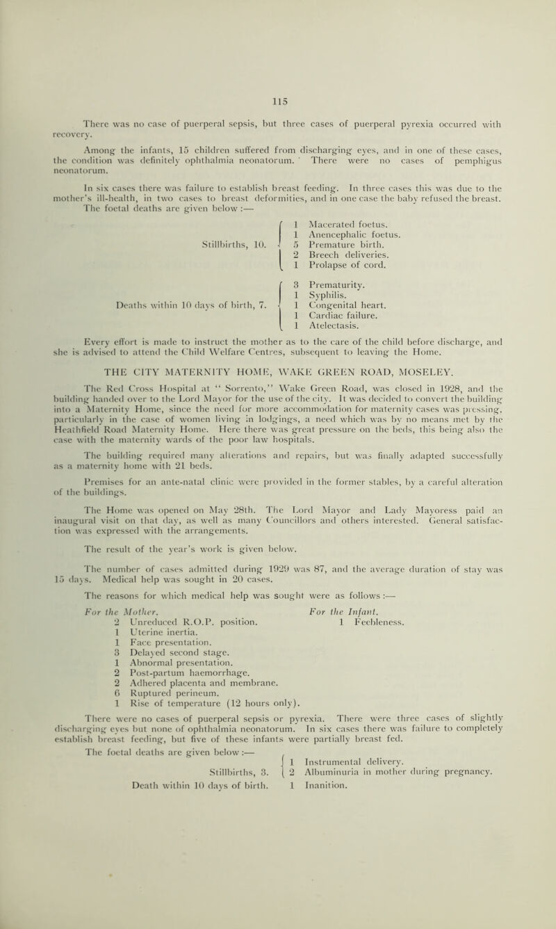 There was no case of puerperal sepsis, but three cases of puerperal pyrexia occurred with recovery. •Among the infants, 15 children suffered from discharging’ eyes, and in one of these cases, the condition was definitely oplithalmia neonatorum. ' There were no cases of pemphigus neonatorum. In six cases tlicre was failure to establish breast feeding. In three cases this was due to the mother's ill-health, in two cases to breast deformities, and in one case the baby refused the breast. The foetal deaths are given below :— .Stillbirths, 10. 1 Macerated foetus. 1 Anencephalic foetus. 5 Premature birth. 2 Breech deliveries. 1 Prolapse of cord. Deaths within 10 days of birth, 7. 3 Prematurity. 1 Syphilis. 1 Congenital heart. 1 Cardiac failure. 1 Atelectasis. Every effort is made to instruct the mother as to the care of the child before discharge, and she is advised to attend the Child Welfare Centres, subsequent to leaving the Home. THE CITY MATERNITY HOME, WAKE GREEN ROAD, MOSELEY. The Red Cross Hospital at “ .Sorrento,” Wake Green Road, was closed in 1928, and the building handed over to the Lord Ma)’or for the use of tlie cil}’. It was decided to convert the building into a Maternity Home, since the need for more accommodation for maternity cases was pressing, particular!)’ in the case of women living in lorlgings, a need which was by no means met by the Heathfield Road Maternity Home. Here there was great pressure on the beds, this being also the case with the maternity wards of the poor law liospitals. The building required many alterations and repairs, but was finally adapted successfully as a maternity home with 21 beils. Premises for an ante-natal clinic were provided in the former stables, by a careful alteration of the buildings. The Home was opened on May 28th. The Lord Mayor and Lady Mayoress paid an inaugural visit on that day, as well as many Councillors and others interested. General satisfac- tion was expressed with the arrangements. The result of the year’s work is given below. The number of cases admitted during 1929 was 87, and the average duration of stay was 15 days. Medical help was sought in 20 cases. The reasons for which medical help was sought were as follows :— For the Mother. For the Infant. 2 Unreduced R.O.P. position. 1 Feebleness. 1 Uterine inertia. 1 Face presentation. 3 Dela)ed second stage. 1 Abnormal presentation. 2 Post-partum haemorrhage. 2 Adhered placenta and membrane. 0 Ruptured perineum. 1 Rise of temperature (12 hours only). There were no cases of puerperal sepsis or pyrexia. There were three cases of slightly discharging eyes but none of ophthalmia neonatorum. In six cases there was failure to completely establish breast feeding, but five of these infants were partially breast fed. Tlie foetal deaths are given below :— Stillbirths, 3. Death within 10 days of birth. 1 Instrumental delivery. 2 Albuminuria in mother during pregnancy. 1 Inanition.