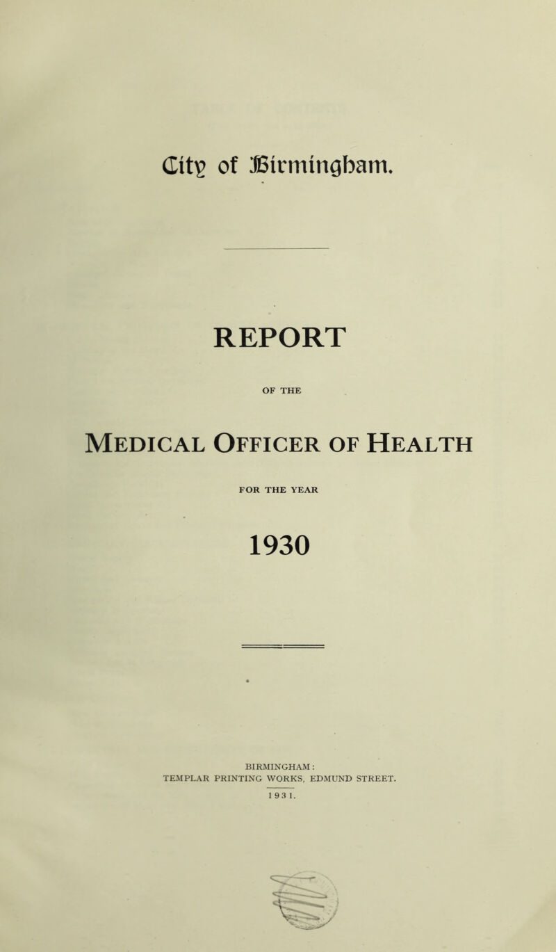 dit^ of SSirmingbam. REPORT OF THE Medical Officer of Health FOR THE YEAR 1930 BIRMINGHAM : TEMPLAR PRINTING WORKS, EDMUND STREET.