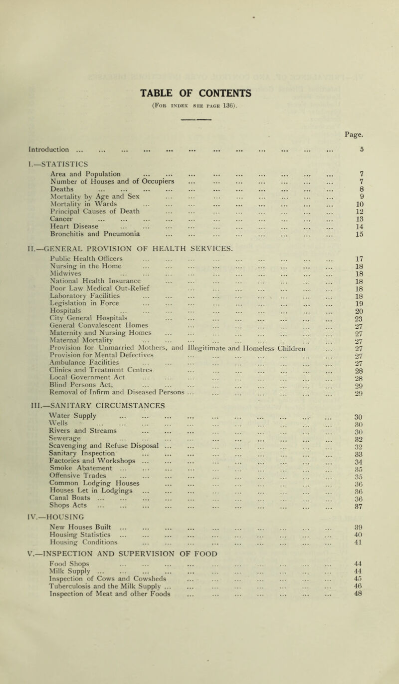 TABLE OF CONTENTS (For index see page 136). Introduction ... Page. I.—STATISTICS Area and Population Number of Houses and of Occupiers Deaths Mortality by Age and Sex Mortality in Wards Principal Causes of Death Cancer Heart Disease Bronchitis and Pneumonia 7 7 8 9 10 12 13 14 15 II.—GENERAL PROVISION OF HEALTH SERVICES. Public Health Officers Nursing in the Home Midvvives National Health Insurance Poor Law Medical Out-Relief Laboratory Facilities Legislation in Force Hospitals City General Hospitals General Convalescent Homes Maternity and Nursing Homes Maternal Mortality Provision for Unmarried Mothers, and Illegitimate and Homeless Children Provision for Mental Defectives -Ambulance Facilities Clinics and Treatment Centres Local Government Act Blind Persons Act, Removal of Infirm and Diseased Persons HI.—SANITARY CIRCUMSTANCES Water Supply Wells Rivers and Streams Sewerage Scavenging and Refuse Disposal Sanitary Inspection Factories and Workshops ... Smoke Abatement Offensive Trades Common Lodging Houses Houses Let in Lodgings Canal Boats ... Shops Acts IV. —HOUSING New Houses Built Housing Statistics Housing Conditions V. —INSPECTION AND SUPERVISION OF FOOD Food Shops Milk Supply ... Inspection of Cows and Cowsheds Tuberculosis and the Milk Supply ... Inspection of Meat and ofher Foods 17 18 18 18 18 18 19 20 23 27 27 27 27 27 27 28 28 29 29 30 30 30 32 32 33 34 35 35 36 36 36 37 39 40 41 44 44 45 46 48
