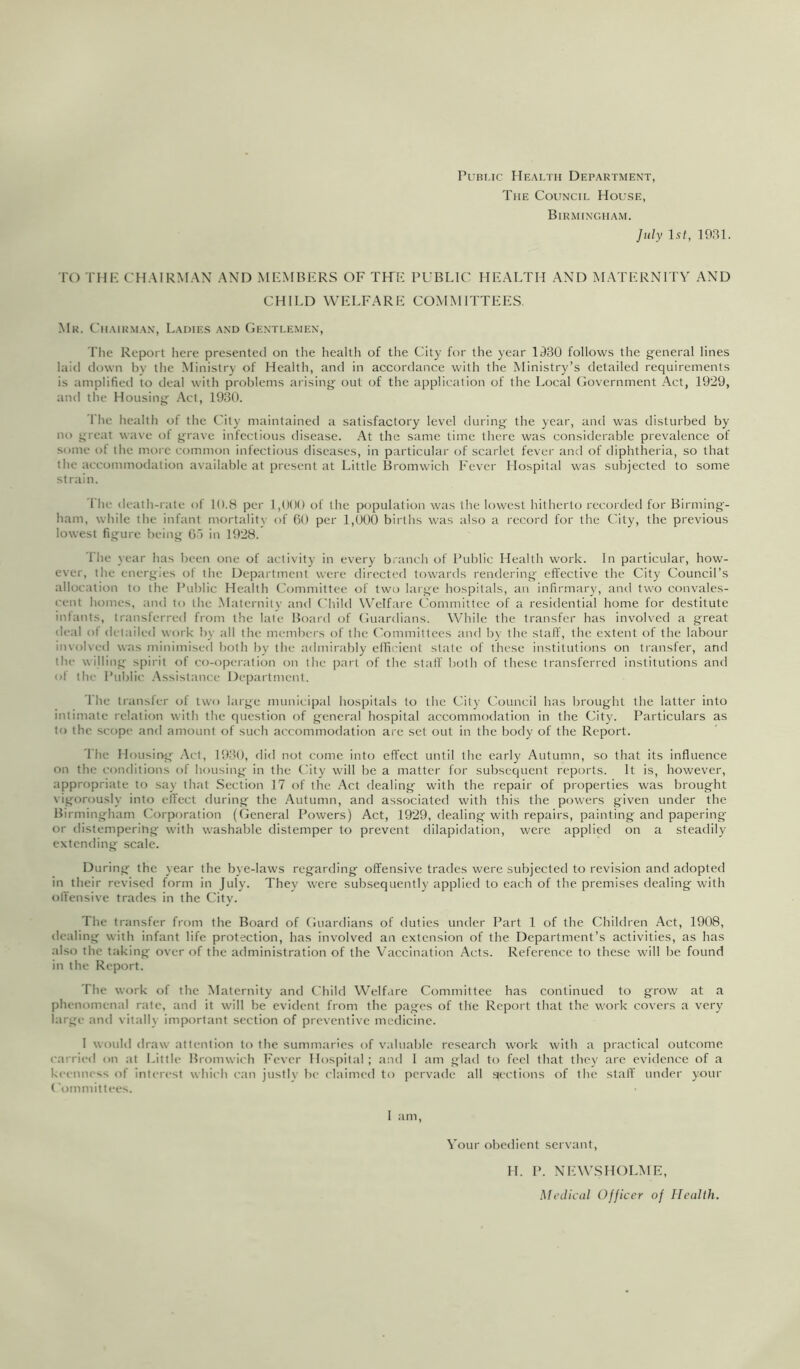 PuBi.ic Hkalth Department, The Council House, Birmingham. July 1st, 19BT TO THF-: CH.MRNF.AN .AND MKMBKRS OF THF PUBLIC HE.ALTH .AND M.ATKRNITY AND CHILD WELFARE COMMITTEES. Mr. Chair.man, Ladies and Ge.ntlemen, The Report here presented on the health of the City for the year 1930 follows the general lines laid down by the Ministry of Health, and in accordance with the Ministry’s detailed requirements is amplified to deal with problems arising out of the application of the Local Government Act, 1929, and the Housing Act, 1930. I'he health of the City maintained a satisfactory level during the year, and was disturbed by no great wave of grave infectious disease. At the same time there was considerable prevalence of some ot the moi e common infectious diseases, in particular of scarlet fever and of diphtheria, so that the accommodation available at present at Little Bromwich Fever Hospital was subjected to some strain. The death-rate of 10.8 per 1,000 of the population was the lowest hitherto recorded for Birming- ham, while the infant mortality of Ot) per 1,000 births was also a record for the City, the previous lowest figure being O’) in 1928. The year has been one of activity in every brancli of Public Health work. In particular, how- ever, the energies of the Department were directeil towards rendering effective the City Council’s allocation to the Public Health Committee of two large hospitals, an infirmary, and two convales- cent homes, and to the .Maternity and Child Welfare Committee of a residential home for destitute inhints, transferred from the late Board of Guardians. While the transfer has involved a great di‘al ot detailed work b\- all the members of the (’ommittees and b)- the stall', the extent of the labour involved was minimised both by the admirably eflii'ient state of these institutions on transfer, and the willing spirit of co-opei'ation on tlie part of the staff both of these transferred institutions and ot the Pulilic .Assistance Department. The transfer of two large municipal hospitals to the City Council has brought the latter into intimate relation with the question of general hospital accommodation in the City. Particulars as to the scope and amount of such accommodation are set out in the body of the Report. 'I'he Housing .Act, 1930, did not come into effect until the early Autumn, so that its influence on the conditions of housing in the Chty will be a matter for subsequent reports. It is, however, appropriate to say that Section ]7 of the Act dealing with the repair of properties was brought vigorously into effect during the Autumn, and associated with this the powers given under the Birmingham ('orporation (General Powers) Act, 1929, dealing with repairs, painting and papering or tlistemperilig with washable distemper to prevent dilapidation, were applied on a steadily extending scale. During the year the bye-laws regarding offensive trades were subjected to revision and adopted in their revised form in July. They were subsequently applied to each of the premises dealing with ofl'ensive trades in the City. The transfer from the Board of Guardians of duties under Part 1 of the Children Act, 1908, dealing with infant life protection, has involved an extension of the Department’s activities, as has also the taking over of the administration of the Vaccination Acts. Reference to these will be found in the Report. 'Fhe work of the Maternity and Child Welfare Committee has continued to grow at a phenomenal rate, and it will be evident from the pages of the Report that the work covers a very large and vitally important section of preventive medicine. I would draw attention to the summaries of valuable research work with a practical outcome carrit'd on at Little Bromwich Fever Hospital; and I am glad to feel that they arc evidence of a keenness of intt'rest which I'an justly be claimed to jicrvade all ‘•lections of the stall' under your Committees. I am. A'our obedient servant. H. P. NEW.SHOLME, Medical Officer of Health.
