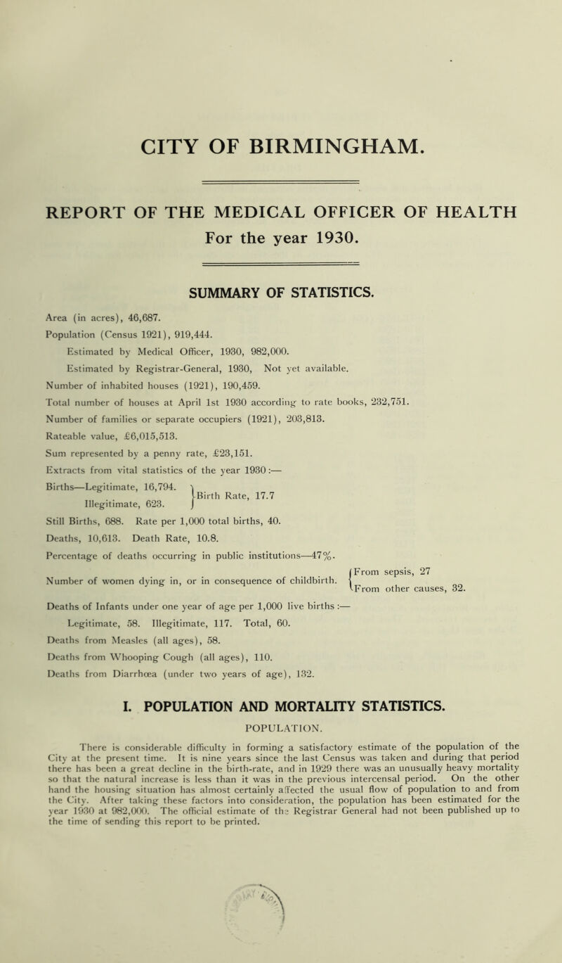 REPORT OF THE MEDICAL OFFICER OF HEALTH For the year 1930. SUMMARY OF STATISTICS. Area (in acres), 46,687. Population (Census 1921), 919,444. Estimated by Medical Officer, 1930, 982,000. Estimated by Registrar-General, 1930, Not yet available. Number of inhabited houses (1921), 190,459. Total number of houses at April 1st 1930 according to rate books, 232,751. Number of families or separate occupiers (1921), 203,813. Rateable value, £6,015,513. Sum represented by a penny rate, £23,151. Extracts from vital statistics of the year 1930 :— Births—Legitimate, 16,794. 'i iBirth Rate, 17.7 Illegitimate, 623. j Still Births, 688. Rate per 1,000 total births, 40. Deaths, 10,613. Death Rate, 10.8. Percentage of deaths occurring in public institutions—47%. (From sepsis, 27 Number of women dying in, or in consequence of childbirth. ( tFrom other causes, 32. Deaths of Infants under one year of age per 1,000 live births :— Legitimate, 58. Illegitimate, 117. Total, 60. Deaths from Measles (all ages), 58. Deaths from Whooping Cough (all ages), 110. Deaths from Diarrhoea (under two years of age), 132. I. POPULATION AND MORTALITY STATISTICS. POPULATION. There is considerable difficulty in forming a satisfactory estimate of the population of the City at the present time. It is nine years since the last Census was taken and during that period there has been a great decline in the birth-rate, and in 1929 there was an unusually heavy mortality so that the natural increase is less than it was in the previous intercensal period. On the other hand the housing situation has almost certainly alTected the usual flow of population to and from the City. After taking these factors into consideration, the population has been estimated for the year 1930 at 982,000. The official estimate of the Registrar General had not been published up to the time of sending this report to be printed. I