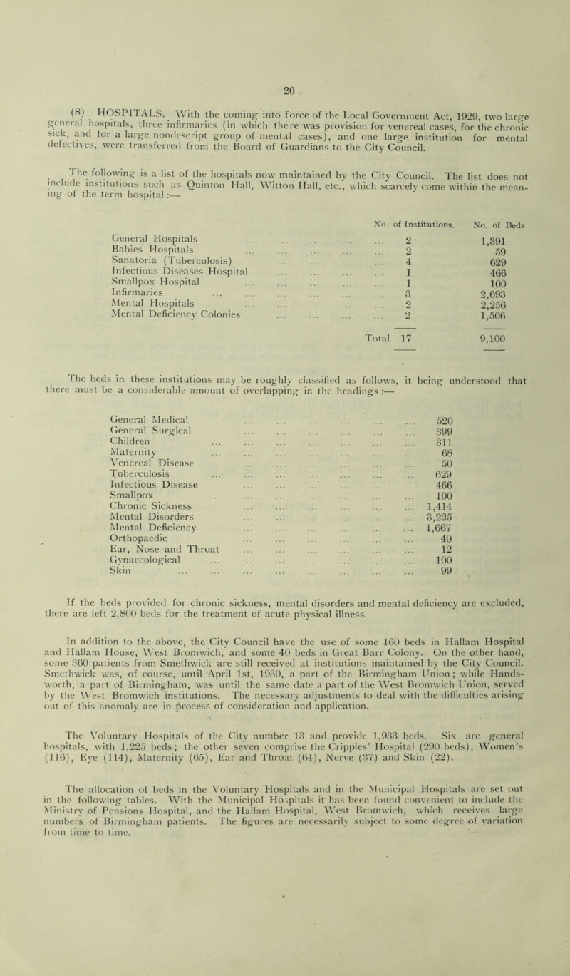 (8) HOSPITALS. With the coming into force of the Local Government Act, 1929, two large general hospitals, three infirmaries (in which there was provision for venereal cases, for the chronic sick, and for a large nondescript group of mental cases), and one large institution for mental defectives, were transferred from the Board of Guardians to the City Council. The following is a list of the hospitals now maintained by the City Council. The list does not include institutions such as Quinton Hall, Witton Hall, etc., which scarcely come within the mean- ing of the term hospital :— General Hospitals Babies Hospitals Sanatoria (Tuberculosis) Infectious Diseases Hospital Smallpox Hospital Infirmaries Mental Hospitals Mental Deficiency Colonies No. of Institutions. No. of Beds 2- 1,391 ... 2 59 4 629 . . 1 466 ... 1 100 3 2,693 2 2,256 2 1,506 Total 17 9,100 The beds in these institutions may be roughly classified as follows, it being understood that there must be a considerable amount of overlapping in the headings :— General Medical General Surgical Children Maternity Venereal Disease Tuberculosis Infectious Disease Smallpox Chronic Sickness Mental Disorders Mental Deficiency Orthopaedic Ear, Nose and Throat Gynaecological Skin 520 399 311 68 50 629 466 100 1,414 3,225 1,667 40 12 100 99 If the beds provided for chronic sickness, mental disorders and mental deficiency are excluded, there are left 2,800 beds for the treatment of acute physical illness. In addition to the above, the City Council have the use of .some 160 beds in Hallam Hospital and Hallam House, West Bromwich, and some 40 beds in Great Barr Colony. On the other hand, some 360 patients from Smethwick are still received at institutions maintained by the City Council. Smethwick was, of course, until April 1st, 1930, a part of the Birmingham Union ; while Hands- worth, a part of Birmingham, was until the same date a part of the West Bromwich Ihiion, served by the West Bromwich institutions. The necessary adjustments to deal with the diflicuhies arising out of this anomaly are in process of consideration and application. The \'oluntary Hospitals of the City number 13 and provide 1,933 beds. Six are general hospitals, with 1,225 beds; the other seven comprise the Cripples’ Hospital (290 beds). Women’s (116), Eye (114), Maternity (65), Ear and Throat (64), Nerve (37) and .Skin (22). The allocation of beds in the V’oluntary Hospitals and in the Municipal Hospitals are set out in the following tables. With the Municipal Ho.^pitals it has been found convenient to include the Ministry of Pensions Hospital, and the Hallam Hospital, West Bromwich, which receives large numbers of Birmingham patients. The figures are necessarily subject to some degree of variation from time to time.