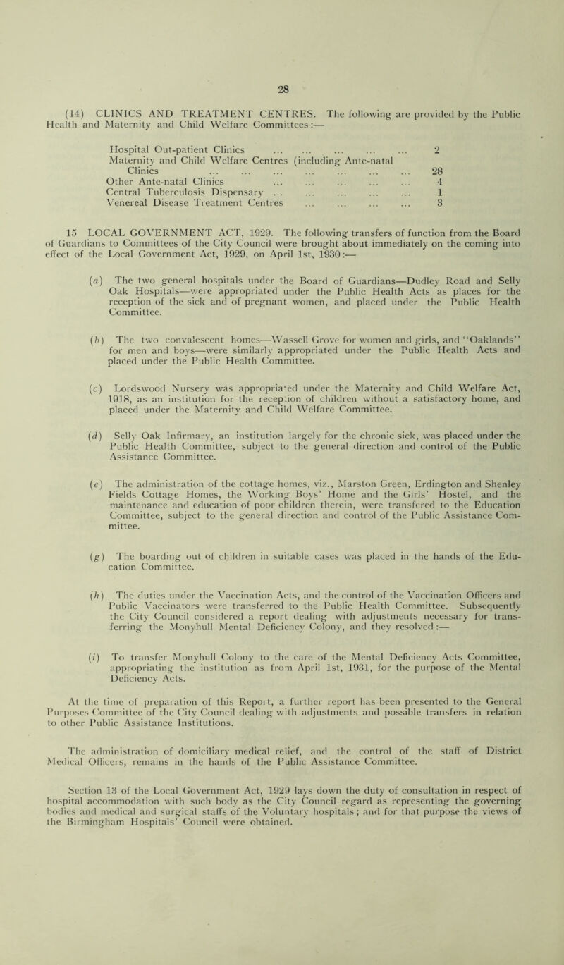 (14) CLINICS AND TREATMENT CENTRES. The following are provided by the Public Health and Maternity and Child Welfare Committees :— Hospital Out-patient Clinics ... ... ... 2 Maternity and Child Welfare Centres (including Ante-natal Clinics ... ... ... ... ... ... ... 28 Other Ante-natal Clinics ... ... ... ... ... 4 Central Tuberculosis Dispensary ... ... ... ... ... 1 Venereal Disease Treatment Centres ... ... ... ... 3 15 LOCAL GOVERNMENT ACT, 1929. The following transfers of function from the Board of Guardians to Committees of the City Council were brought about immediately on the coming into eJTcct of the Local Government Act, 1929, on April 1st, 1930:— {a) The two general hospitals under the Board of Guardians—Dudley Road and Selly Oak Hospitals—were appropriated under the Public Health Acts as places for the reception of the sick and of pregnant women, and placed under the Public Health Committee. (h) The two convalescent homes—Wassell Grove for women and girls, and “Oaklands” for men and boys—were similarly appropriated under the Public Health Acts and placed under the Public Health Committee. (c) Lordswood Nursery was appropria‘:ed under the Maternity and Child Welfare Act, 1918, as an institution for the recep.ion of children without a satisfactory home, and placed under the Maternity and Child Welfare Committee. {d) Selly Oak Infirmary, an institution largely for the chronic sick, was placed under the Public Health Committee, subject to the general direction and control of the Public Assistance Committee. (c) The administration of the cottage homes, viz., Marston Green, Erdington and Shenley Fields Cottage Homes, the Working Boys’ Home and the Girls’ Hostel, and the maintenance and education of poor children therein, were transfered to the Education Committee, subject to the general direction and control of the Public Assistance Com- mittee. {g) The boarding out of children in suitable cases was placed in the hands of the Edu- cation Committee. (/;) The duties under the \’accination Acts, and the control of the Vaccination OITicers and Public Vaccinators were transferred to the Public Health Committee. Subsequently the City Council considered a report dealing with adjustments necessary for trans- ferring the Monyhull Mental Deficiency Colony, and they resolved :— (/) To transfer Monyhull Colony to the care of the Mental Deficiency Acts Committee, appropriating the institution as from April 1st, 1931, for the purpose of the Mental Deficiency Acts. At the time of preparation of this Report, a further report has been presented to the General Purposes Committee of the City Council dealing with adjustments and possible transfers in relation to other Public Assistance Institutions. The administration of domiciliary medical relief, and the control of the staff of District Medical Officers, remains in the hands of the Public Assistance Committee. Section 13 of the Local Government Act, 1929 lays down the duty of consultation in respect of hospital accommodation with such body as the City Council regard as representing the governing bodies and medical and surgical staffs of the Voluntary hospitals; and for that purpose the views of the Birmingham Hospitals’ Council were obtained.